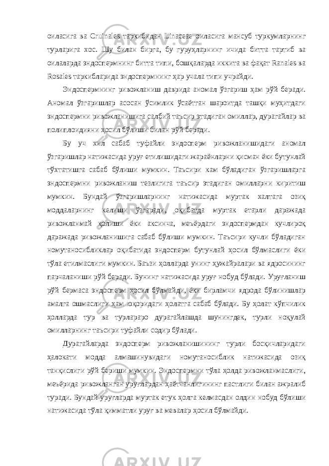 оиласига ва Cruinales таркибидан Linaceae оиласига мансуб туркумларнинг турларига хос. Шу билан бирга, бу гуруҳларнинг ичида битта тартиб ва оилаларда эндоспермнинг битта типи, бошқаларда иккита ва фақат Ranales ва Rosales таркибларида эндоспермнинг ҳар учала типи учрайди. Эндоспермнинг ривожланиш даврида аномал ўзгариш ҳам рўй беради. Аномал ўзгаришлар асосан ўсимлик ўсаётган шароитда ташқи муҳитдаги эндоспермни ривожланишига салбий таъсир этадиган омиллар, дурагайлар ва полиплоидияни ҳосил бўлиши билан рўй беради. Бу уч хил сабаб туфайли эндосперм ривожланишидаги аномал ўзгаришлар натижасида уруғ етилишидаги жараёнларни қисман ёки бутунлай тўхтатишга сабаб бўлиши мумкин. Таъсири кам бўладиган ўзгаришларга эндоспермни ривожланиш тезлигига таъсир этадиган омилларни киритиш мумкин. Бундай ўзгаришларнинг натижасида муртак халтага озиқ моддаларнинг келиши ўзгаради, оқибатда муртак етарли даражада ривожланмай қолиши ёки аксинча, меъёрдаги эндоспермдан кучлироқ даражада ривожланишига сабаб бўлиши мумкин. Таъсири кучли бўладиган номутаносибликлар оқибатида эндосперм бутунлай ҳосил бўлмаслиги ёки тўла етилмаслиги мумкин. Баъзи ҳолларда унинг ҳужайралари ва ядросининг парчаланиши рўй беради. Бунинг натижасида уруғ нобуд бўлади. Уруғланиш рўй бермаса эндосперм ҳосил бўлмайди, ёки бирламчи ядрода бўлинишлар амалга ошмаслиги ҳам юқоридаги ҳолатга сабаб бўлади. Бу ҳолат кўпчилик ҳолларда тур ва турлараро дурагайлашда шунингдек, турли ноқулай омилларнинг таъсири туфайли содир бўлади. Дурагайларда эндосперм ривожланишининг турли босқичларидаги ҳалокати модда алмашинувидаги номутаносиблик натижасида озиқ танқислиги рўй бериши мумкин. Эндоспермни тўла ҳолда ривожланмаслиги, меъёрида ривожланган уруғлардан ҳаётчанлигининг пастлиги билан ажралиб туради. Бундай уруғларда муртак етук ҳолга келмасдан олдин нобуд бўлиши натижасида тўла қимматли уруғ ва мевалар ҳосил бўлмайди. 