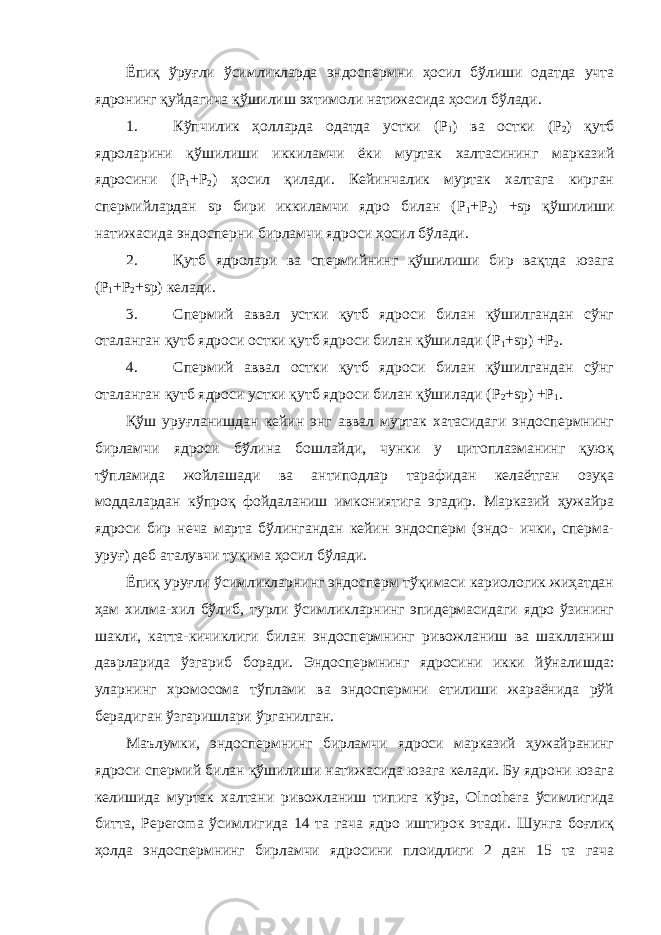 Ёпиқ ўруғли ўсимликларда эндоспермни ҳосил бўлиши одатда учта ядронинг қуйдагича қўшилиш эхтимоли натижасида ҳосил бўлади. 1. Кўпчилик ҳолларда одатда устки (Р 1 ) ва остки (Р 2 ) қутб ядроларини қўшилиши иккиламчи ёки муртак халтасининг марказий ядросини (Р 1 +Р 2 ) ҳосил қилади. Кейинчалик муртак халтага кирган спермийлардан sp бири иккиламчи ядро билан (Р 1 +Р 2 ) +sp қўшилиши натижасида эндосперни бирламчи ядроси ҳосил бўлади. 2. Қутб ядролари ва спермийнинг қўшилиши бир вақтда юзага (Р 1 +Р 2 +sp) келади. 3. Спермий аввал устки қутб ядроси билан қўшилгандан сўнг оталанган қутб ядроси остки қутб ядроси билан қўшилади (Р 1 +sp) +Р 2 . 4. Спермий аввал остки қутб ядроси билан қўшилгандан сўнг оталанган қутб ядроси устки қутб ядроси билан қўшилади (Р 2 +sp) +Р 1 . Қўш уруғланишдан кейин энг аввал муртак хатасидаги эндоспермнинг бирламчи ядроси бўлина бошлайди, чунки у цитоплазманинг қуюқ тўпламида жойлашади ва антиподлар тарафидан келаётган озуқа моддалардан кўпроқ фойдаланиш имкониятига эгадир. Марказий ҳужайра ядроси бир неча марта бўлингандан кейин эндосперм (эндо- ички, сперма- уруғ) деб аталувчи туқима ҳосил бўлади. Ёпиқ уруғли ўсимликларнинг эндосперм тўқимаси кариологик жиҳатдан ҳам хилма-хил бўлиб, турли ўсимликларнинг эпидермасидаги ядро ўзининг шакли, катта-кичиклиги билан эндоспермнинг ривожланиш ва шаклланиш даврларида ўзгариб боради. Эндоспермнинг ядросини икки йўналишда: уларнинг хромосома тўплами ва эндоспермни етилиши жараёнида рўй берадиган ўзгаришлари ўрганилган. Маълумки, эндоспермнинг бирламчи ядроси марказий ҳужайранинг ядроси спермий билан қўшилиши натижасида юзага келади. Бу ядрони юзага келишида муртак халтани ривожланиш типига кўра, Olnothera ўсимлигида битта, Peperoma ўсимлигида 14 та гача ядро иштирок этади. Шунга боғлиқ ҳолда эндоспермнинг бирламчи ядросини плоидлиги 2 дан 15 та гача 