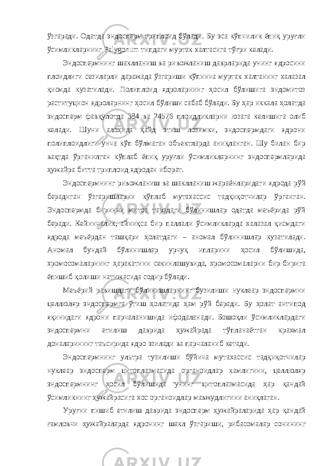 ўзгаради. Одатда эндосперм триплоид бўлади. Бу эса кўпчилик ёпиқ уруғли ўсимликларнинг Palygonum типдаги муртак халтасига тўғри келади. Эндоспермнинг шаклланиш ва ривожланиш даврларида унинг ядросини плоидлиги сезиларли даражада ўзгариши кўпинча муртак халтанинг халазал қисмда кузатилади. Полиплоид ядроларнинг ҳосил бўлишига эндомитоз раституцион ядроларнинг ҳосил бўлиши сабаб бўлади. Бу ҳар иккала ҳолатда эндосперм фавқулотда 384 ва 24576 плоидликларни юзага келишига олиб келади. Шуни алоҳида қайд этиш лозимки, эндоспермдаги ядрони полиплоидлиги унча кўп бўлмаган объектларда аниқланган. Шу билан бир вақтда ўрганилган кўплаб ёпиқ уруғли ўсимликларнинг эндоспермларида ҳужайра битта триплоид ядродан иборат. Эндоспермнинг ривожланиш ва шаклланиш жараёнларидаги ядрода рўй берадиган ўзгаришларни кўплаб мутахассис тадқиқотчилар ўрганган. Эндоспермда биринчи митоз тарздаги бўлинишлар одатда меъёрида рўй беради. Кейинчалик, айниқса бир паллали ўсимликларда халазал қисмдаги ядрода меъёрдан ташқари ҳолатдаги – аномал бўлинишлар кузатилади. Аномал бундай бўлинишлар урчуқ ипларини ҳосил бўлишида, хромосомаларнинг ҳаракатини секинлашувида, хромосомаларни бир-бирига ёпишиб қолиши натижасида содир бўлади. Меъёрий равишдаги бўлинишларнинг бузилиши нуклеар эндоспермни целлюляр эндоспермга ўтиш ҳолатида ҳам рўй беради. Бу ҳолат антипод яқинидаги ядрони парчаланишида ифодаланади. Бошоқли ўсимликлардаги эндоспермни етилиш даврида ҳужайрада тўпланаётган крахмал доналарининг таъсирида ядро эзилади ва парчаланиб кетади. Эндоспермнинг ультра тузилиши бўйича мутахассис тадқиқотчилар нуклеар эндосперм цитоплазмасида органоидлар камлигини, целлюляр эндоспермнинг ҳосил бўлишида унинг цитоплазмасида ҳар қандай ўсимликнинг ҳужайрасига хос органоидлар мавжудлигини аниқлаган. Уруғни пишиб етилиш даврида эндосперм ҳужайраларида ҳар қандай ғамловчи ҳужайраларда ядронинг шакл ўзгариши, рибасомалар сонининг 