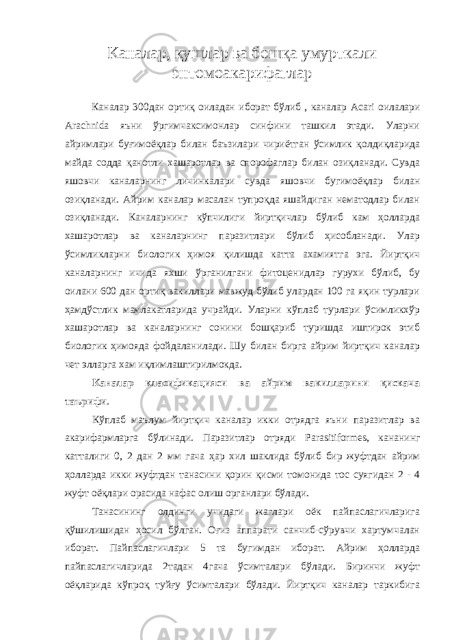 Каналар, қушлар ва бошқа умурткали энтомоакарифаглар Каналар 300дан ортиқ оиладан иборат бўлиб , каналар Acari оилалари Arachnida яъни ўргимчаксимонлар синфини ташкил этади. Уларни айримлари буғимоёқлар билан баъзилари чириётган ўсимлик қолдиқларида майда содда қанотли хашаротлар ва спорофаглар билан озиқланади. Сувда яшовчи каналарнинг личинкалари сувда яшовчи бугимоёқлар билан озиқланади. Айрим каналар масалан тупроқда яшайдиган нематодлар билан озиқланади. Каналарнинг кўпчилиги йиртқичлар бўлиб кам ҳолларда хашаротлар ва каналарнинг паразитлари бўлиб ҳисобланади. Улар ўсимликларни биологик ҳимоя қилишда катта ахамиятга эга. Йиртқич каналарнинг ичида яхши ўрганилгани фитоценидлар гурухи бўлиб, бу оилани 600 дан ортиқ вакиллари мавжуд бўлиб улардан 100 га яқин турлари ҳамдўстлик мамлакатларида учрайди. Уларни кўплаб турлари ўсимликхўр хашаротлар ва каналарнинг сонини бошқариб туришда иштирок этиб биологик ҳимояда фойдаланилади. Шу билан бирга айрим йиртқич каналар чет элларга хам иқлимлаштирилмокда. Каналар класификацияси ва айрим вакилларини қискача таърифи . Кўплаб маълум йиртқич каналар икки отрядга яъни паразитлар ва акарифармларга бўлинади. Паразитлар отряди Parasitiformes , кананинг катталиги 0, 2 дан 2 мм гача ҳар хил шаклида бўлиб бир жуфтдан айрим ҳолларда икки жуфтдан танасини қорин қисми томонида тос суягидан 2 - 4 жуфт оёқлари орасида нафас олиш органлари бўлади. Танасининг олдинги учидаги жаглари оёк пайпаслагичларига қўшилишидан ҳосил бўлган. Оғиз аппарати санчиб-сўрувчи хартумчалан иборат. Пайпаслагичлари 5 та бугимдан иборат. Айрим ҳолларда пайпаслагичларида 2тадан 4гача ўсимталари бўлади. Биринчи жуфт оёқларида кўпроқ туйғу ўсимталари бўлади. Йиртқич каналар таркибига 