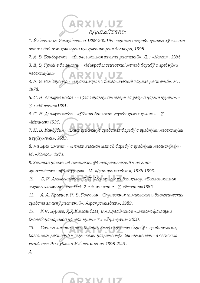 АДАБИЁТЛАР: 1. Ўзбекистон Республикаси 1998-2000 йиллардаги даврида қишлоқ хўжалиги иктисодий ислоҳотларни чукурлаштириш дастури, 1998. 2. А. В. Бондаренко - «Биологическая заҳита растений», Л. : «Колос». 1984. 3. В, В, Гулий в бошқалар - «Микробологичсекий метод борьбў с вреднўми насекомўми» 4. А. В. Бондаренко - «Практикум по биологический заҳите растений». Л. : 1978. 5. С. Н. Алимухамедов - «Гўза зараркунандалари ва уларга қарши кураш». - Т. : «Мехнат»1991. 6. С. Н. Алимухамедов - «Гўзани биологик усулда ҳимоя қилиш». - Т. «Мехнат»1996. 7. Н. В. Кандўбин - «Бактериальнўе средства борьбў с вреднўми насекомўми и грўзунами», 1989. 8. Ла Брег Смитт - «Генетическая метод борьбў с вреднўми насекомўмў»- М. »Колос». 1971. 9. Зашита растений ежемесячнўй теоретический и научно- производственнўй журнал» - М. »Агропромиздат», 1985-1999. 10. С, И. Алимухамедов, Б. П. Адашкевич ва бошқалар. «Биологическая заҳита хлопчатника» Изд. 2-е дополнение - Т, «Мехнат»1989. 11. А. А. Кравцов, Н. В. Голўшин - Справочник химических и биологических средств заҳитў растений». Агропромиздат», 1989. 12. Х.Ч. Бўриев, Ҳ.Ҳ.Кимсанбоев, Б.А.Сулаймонов «Энтомофагларни биолабораторияда кўпайтириш» Т.: «Ўқитувчи» 2000. 13. Список химических и биологических средств борьбў с вредителями, болезнями растений и сорняками разрешеннўх для применения в сельском хозяйстве Республики Узбекистан на 1998-2001. A 