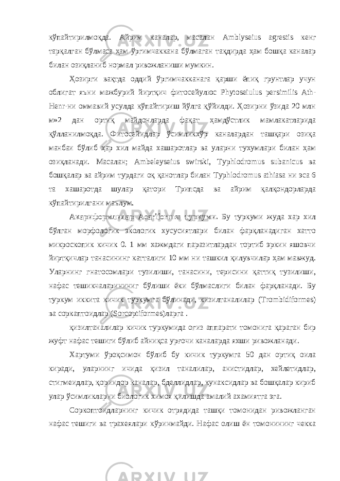 кўпайтирилмоқда. Айрим каналар, масалан Amblyseius agrestis кенг тарқалган бўлмаса ҳам ўргимчаккана бўлмаган тақдирда ҳам бошқа каналар билан озиқланиб нормал ривожланиши мумкин. Ҳозирги вақтда оддий ўргимчакканага қарши ёпиқ грунтлар учун облигат яъни мажбурий йиртқич фитосейулюс Phytoseiulus persimilis Ath - Henr -ни оммавий усулда кўпайтириш йўлга қўйилди. Ҳозирни ўзида 20 млн м»2 дан ортиқ майдонларда фақат ҳамдўстлик мамлакатларида қўлланилмоқда. Фитосейидлар ўсимликхўр каналардан ташқари озиқа манбаи бўлиб ҳар хил майда хашаротлар ва уларни тухумлари билан ҳам озиқланади. Масалан; Ambeleyseius swirski , Typhlodromus subanicus ва бошқалар ва айрим турдаги оқ қанотлар билан Typhlodromus athiasa ни эса 6 та хашаротда шулар қатори Трипсда ва айрим қалқондорларда кўпайтирилгани маълум. Акариформлилар Acariformes туркуми. Бу туркуми жуда хар хил бўлган морфологик экологик хусусиятлари билан фарқланадиган хатто микроскопик кичик 0. 1 мм хажмдаги паразитлардан тортиб эркин яшовчи йиртқичлар танасининг катталиги 10 мм ни ташкил қилувчилар ҳам мавжуд. Уларнинг гнатосомлари тузилиши, танасини, терисини қаттиқ тузилиши, нафас тешикчаларининиг бўлиши ёки бўлмаслиги билан фарқланади. Бу туркум иккита кичик туркумга бўлинади, кизилтаналилар ( Trombidiformes ) ва соркаптоидлар ( Sorcoptiformes )ларга . қизилтаналилар кичик туркумида оғиз аппарати томонига қараган бир жуфт нафас тешиги бўлиб айниқса урғочи каналарда яхши ривожланади. Хартуми ўроқсимон бўлиб бу кичик туркумга 50 дан ортиқ оила киради, уларнинг ичида қизил таналилар, анистидлар, хейлетидлар, стигмеидлар, қориндор каналар, бделлидлар, кунаксидлар ва бошқалар кириб улар ўсимликларни биологик химоя қилишда амалий ахамиятга эга. Соркоптоидларнинг кичик отрядида ташқи томонидан ривожланган нафас тешиги ва трахеялари кўринмайди. Нафас олиш ён томонининг чекка 