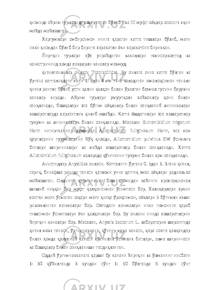 қисмида айрим турларида яширинган бўлиб I ва III жуфт оёқлар асосига яқин жойда жойлашган. Хартумлари омбирсимон ичига қараган катта тишлари бўлиб, жағи икки қисмдан бўлиб бир бирига харакатли ёки харакатсиз бириккан. Йиртқич турлари кўп учрайдиган вакиллари гемисаркоптид ва канестриниид ҳамда пакцерли каналар мавжуд. қизилтанлилар оиласи Trombidiidae . Бу оилага анча катта бўлган ва ўртача катталикдаги яъни 1. 5дан 4 мм гача келадиган юмалоқсимон танали қизил рангли бўлиб усти қалин қалқон билан ўралган бахмал тусини берувчи каналар киради. Айрим турлари умуртқали хайвонлар қони билан озиқланади, бошқалари эса бўгим оёқлилар билан озиқланиб личинкалари хашаротларда паразитлик қилиб яшайди. Катта ёшдагилари эса хашаротлар тухуми ва личинкалари билан озиқланади. Масалан Eutrombidium trigonum Herm чигиртканинг душмани Allotrombium fuliginosum Herm , эса поя қуртларини тухумларини йўқ қилади, Allotrombium pulvinus EW ўсимлик битлари ширинчалари ва майда хашаротлар билан озиқланади. Хатто Allotrombium fuliginosum колорадо қўнғизини тухуми билан ҳам озиқланади. Анистидлар Anystidae оиласи. Катталиги ўртача 0. 5дан 1. 3гача қизил, сариқ, бинафша рангда танаси қатлами унча қаттиқ эмас оёқлари радиолько жойлашган. Олдинги қисми яъни бош қисмидан кейинги пропорционал шишиб чиққан бир жуфт қалқонсимон ўсимтаси бор. Хелицерлари эркин пастки жағи ўсмаган юқори жағи қисқа ўроқсимон, оёклари 5 бўгимли яхши ривожланган панжалари бор. Оёғидаги панжалари ички томонига қараб тишсимон ўсимталари ёки қалқонлари бор. Бу оилани ичида хашаротларни йиртқич каналари бор. Масалан, Anystis baccarum L . лабаратория шароитида қизил мева танаси, ўргимчаккана, қўнғир мева канаси, қора сохта қалқондор билан ҳамда қулупнай канаси кўпчилик ўсимлик битлари, олма ширинчаси ва бошқалар билан озиқланиши тасдиқланган. Оддий ўргимчакканага қарши бу канани йиртқич ва ўлжанинг нисбати 1: 30 қўйилганда 3 кундан сўнг 1: 50 бўлганда 6 кундан сўнг 