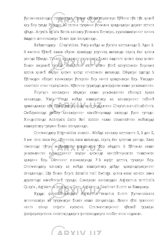 ўргимчакканадан тозаланади. Тухум қўйиш характери бўйича тўп тўп қилиб ҳар бир тупда 25тадан 30 тагача тухумни ўсимлик қолдиқлари дарахт остига қўяди. Anystis agileis Bancs каналар ўсимлик битлари, арракашларнинг кичик ёшдаги личинкалари билан ҳам озиқланади. Хейлетидлар - Cheyletidae . Улар майда ва ўртача катталикда 0. 2дан 1. 6 ммгача бўлиб аввал айрим ҳолларда узунчоқ шаклида сариқ ёки қизил рангда бўлади. Танаси кундаланг ариқчалар билан олдинги қисми орқа қисми билан ажралиб туради халқасини паст қисми ўсиб конуссимон бирикма ҳосил қилиб юқори қисми қисқа игнасимон шаклида. Оёқлари одатда 5 бўгимдан иборат панжалари ўзгарган бир нечта қалқонлари бор. Улардан иккитаси ички тароқсимон. Кўпгина турларда диморфизм яхши ривожланган. Йиртқич каналарни оёқлари яхши ривожланган айниқса эркак каналарда. Улар ичида майда хашаротлар ва каналарнинг табиий қушандалари кўп бўлиб улар ичида кенг тарқалгани Cheyletus eruditusSchrnk . Омборхонада омбор каналарнинг камайтиришда алоҳида ўрин тутади. Хиндистонда Acaropsis docta Berl асосан ғалла сакланаётган жойларда хашаротлар тухуми билан озиқланади. Стигмеидлар- Stigmaeidae оиласи . Майда каналар катталиги 0, 3 дан 0, 6 мм гача овал ёки чўзинчоқ овал шаклида, сариқ ёки қизғиш рангда. Елка томонида тўғри жойлашган қалқонлари бор оёқдаги 5 бўғимли яхши ривожланган панжасининг юқори қисмида кенгайтирилган тишсимон қалқони бор. Оёғининг панжаларида 2-3 жуфт қаттиқ туклари бор. Стигмеидлар каналар ва майда хашаротлар дайди қалқондорларнинг озиқланади. Шу билан бирга Zetzelia meli Ewingy . қизил мева канаси олма дарахтида камайтириб туради. Самарали каналардан Agistemus terminalis Quayle , Agistemus longisetus Gonr , Agistemus fleschneri Summ ва бошқалар. Худди фитосейидлардек Agistemus exsertus Summ ўргимчаккана личинкалари ва тухумлари билан яхши озиқланади. Лекин ғўза гулининг чанги озиқа сифати яроксиз. Стигментларнинг кўплаб турлари фосфороорганик инсетицидларга фитосеидларга нисбат анча чидамли. 