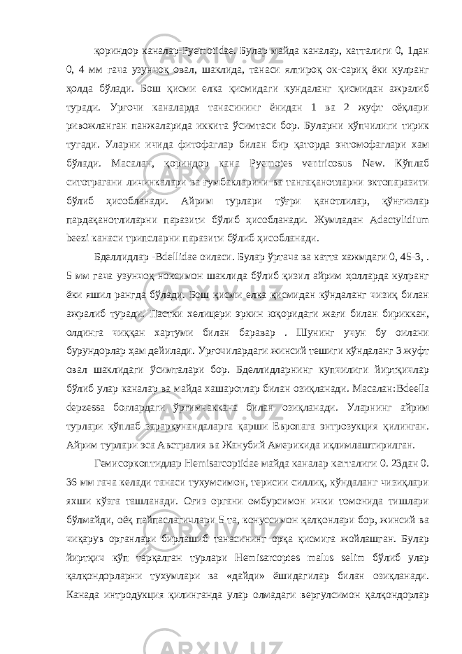 қориндор каналар- Pyemotidae . Булар майда каналар, катталиги 0, 1дан 0, 4 мм гача узунчоқ овал, шаклида, танаси ялтироқ ок-сариқ ёки кулранг ҳолда бўлади. Бош қисми елка қисмидаги кундаланг қисмидан ажралиб туради. Урғочи каналарда танасининг ёнидан 1 ва 2 жуфт оёқлари ривожланган панжаларида иккита ўсимтаси бор. Буларни кўпчилиги тирик тугади. Уларни ичида фитофаглар билан бир қаторда энтомофаглари хам бўлади. Масалан, қориндор кана Pyemotes ventricosus New . Кўплаб ситотрагани личинкалари ва ғумбакларини ва тангақанотларни эктопаразити бўлиб ҳисобланади. Айрим турлари тўғри қанотлилар, қўнғизлар пардақанотлиларни паразити бўлиб ҳисобланади. Жумладан Adactylidium beezi канаси трипсларни паразити бўлиб ҳисобланади. Бделлидлар - Bdellidae оиласи. Булар ўртача ва катта хажмдаги 0, 45-3, . 5 мм гача узунчоқ ноксимон шаклида бўлиб қизил айрим ҳолларда кулранг ёки яшил рангда бўлади. Бош қисми елка қисмидан кўндаланг чизиқ билан ажралиб туради. Пастки хелицери эркин юқоридаги жағи билан бириккан, олдинга чиққан хартуми билан баравар . Шунинг учун бу оилани бурундорлар ҳам дейилади. Урғочилардаги жинсий тешиги кўндаланг 3 жуфт овал шаклидаги ўсимталари бор. Бделлидларнинг купчилиги йиртқичлар бўлиб улар каналар ва майда хашаротлар билан озиқланади. Масалан: Bdeella depzessa боғлардаги ўргимчаккана билан озиқланади. Уларнинг айрим турлари кўплаб зараркунандаларга қарши Европага энтрозукция қилинган. Айрим турлари эса Австралия ва Жанубий Америкида иқлимлаштирилган. Гемисоркоптидлар Hemisarcoptidae майда каналар катталиги 0. 23дан 0. 36 мм гача келади танаси тухумсимон, терисии силлиқ, кўндаланг чизиқлари яхши кўзга ташланади. Оғиз органи омбурсимон ички томонида тишлари бўлмайди, оёқ пайпаслагичлари 5 та, конуссимон қалқонлари бор, жинсий ва чиқарув органлари бирлашиб танасининг орқа қисмига жойлашган. Булар йиртқич кўп тарқалган турлари Hemisarcoptes malus selim бўлиб улар қалқондорларни тухумлари ва «дайди» ёшидагилар билан озиқланади. Канада интродукция қилинганда улар олмадаги вергулсимон қалқондорлар 