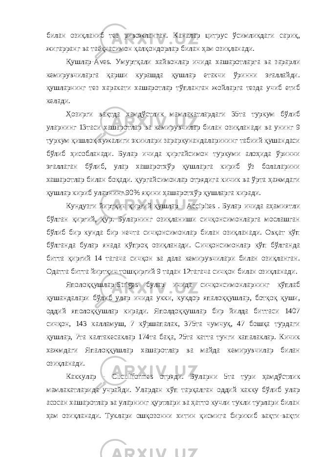 билан озиқланиб тез ривожланган. Каналар цитрус ўсимликдаги сариқ, жигарранг ва таёқчасимон қалқондорлар билан ҳам озиқланади. Қушлар- Aves . Умуртқали хайвонлар ичида хашаротларга ва зарарли кемирувчиларга қарши курашда қушлар етакчи ўринни эғаллайди. қушларнинг тез харакати хашаротлар тўпланган жойларга тезда учиб етиб келади. Ҳозирги вақтда хамдўстлик мамлакатлардаги 35та туркум бўлиб уларнинг 13таси хашаротлар ва кемирувчилар билан озиқланади ва унинг 9 туркум қишлоқ хужалиги экинлари зараркунандаларининг табиий қушандаси бўлиб ҳисобланади. Булар ичида қиргайсимон туркуми алоҳида ўринни эғаллаган бўлиб, улар хашаротхўр қушларга кириб ўз болаларини хашаротлар билан боқади. қургайсимонлар отрядига кичик ва ўрта ҳажмдаги қушлар кириб уларнинг 90% яқини ҳашаротхўр қушларга киради. Кундузги йиртқич қирғий қушлар - Accipites . Булар ичида аҳамиятли бўлган қирғий, қур. Буларнинг озиқланиши сичқонсимонларга мослашган бўлиб бир кунда бир нечта сичқонсимонлар билан озиқланади. Овқат кўп бўлганда булар янада кўпроқ озиқланади. Сичқонсимонлар кўп бўлганда битта қирғий 14 тагача сичқон ва дала кемирувчилари билан озиқланган. Одатта битта йиртқич тошқирғий 9 тадан 12тагача сичқон билан озиқланади. Яполоққушлар- Striges булар ичида сичқонсимонларнинг кўплаб қушандалари бўлиб улар ичида укки, кукдор япалоққушлар, ботқоқ қуши, оддий яполоққушлар киради. Яполдоққушлар бир йилда биттаси 1407 сичқон, 143 калламуш, 7 кўршапалак, 375та чумчуқ, 47 бошқа турдаги қушлар, 7та калтакесаклар 174та бақа, 25та катта тунги капалаклар. Кичик хажмдаги Япалоққушлар хашаротлар ва майда кемирувчилар билан озиқланади. Каккулар - Cuculiformes отряди. Буларни 5та тури ҳамдўстлик мамлакатларида учрайди. Улардан кўп тарқалган оддий какку бўлиб улар асосан хашаротлар ва уларнинг қуртлари ва ҳатто кучли тукли турлари билан ҳам озиқланади. Туклари ошқозонни хитин қисмига бирикиб вақти-вақти 