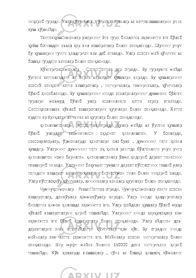 чиқариб туради. Улар қўнғизлар , тўғриқанотлилар ва каттапашшаларни унча хуш кўрмайди. Тентакқушсимонлар уларнинг 3та тури биологик аҳамиятга эга бўлиб қуёш ботишдан аввал ҳар хил хашаротлар билан озиқланади. Шунинг учун бу қушларни тунги қалдирғоч хам деб аталади. Улар асосан май қўнғизи ва бошқа турдаги каналар билан озиқланади. Кўктарғоксимонлар - Coraciiformes лар отряди. Бу туркумга майда ўртача катталикдаги ва йирик каркидон қушлари киради. Бу қушларнинг асосий озиқаси катта хашаротлар , чигирткалар, темирчаклар, қўнғизлар бўлиб ҳисобланади. Бу қушларнинг ичида асалариларнинг душмани бўлган турлари мавжуд бўлиб улар асалчиликга катта зарар етказади. Сассиқпопишак кўплаб хашаротларни қуртлари билан озиқланади. Хатто ердаги ер ёриқлари личинка ва қуртлар билан озиқланади. қизилиштонлар - Picitormes отряди. Булар майда ва ўртача қушлар бўлиб улардан ахамиятлиси оққанот қизилиштон. У боғларда, саксовулзорлар, ўрмонларда қанотлари ола-була , думининг таги қизил қушдир. Уларнинг думининг таги оқ қизил ранггда бўлганлиги учун унга қизилиштон номи берилган. қизилиштонлар ўлжа қидириб дарахт танасини текшириб чикади. Уларнинг бақувват тумшги дарахт пўстлогини тешиб улар тагидаги хашарот ва личинкаларни бигизсимон тили билан чиқариб олади. Улар пўстлоқхўр қўнғизлар, личинкалар каналар қуртлари билан озиқланади. Чумчуқсимонлар - Passeriformes отряди. Чумчуқсимонлар озиги асосан хашаротлар, донхўрлар ҳаммахўрлар киради. Улар ичида қалдирғочлар биологик ҳимоя қилишда аҳамиятга эга. Улар фойдали қушлар бўлиб жуда кўплаб хашаротларни қириб ташлайди. Уларнинг ичида карқулоқлар хам аҳамиятга эга бўлиб хашаротлар билан озиқланади. Улар ейдиган дов- дарахтларга зиён етказайдиган қўнғизлар ҳам кўп. Бу отрядни ичида майналар хам катта ахамиятга эга. Майналар асосан чигирткалар билан озиқланади. Бир жуфт майна йилига 150000 дона чигирткани қириб ташлайди. Кўп ҳолларда пашшалар , сўна ва бошқа қишлоқ хўжалиги 