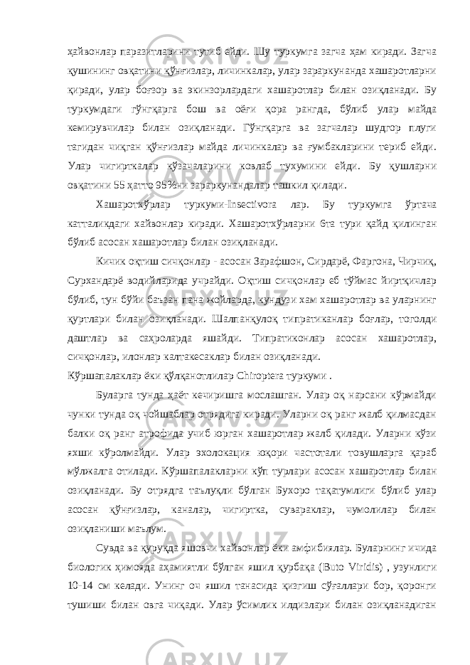 ҳайвонлар паразитларини тутиб ейди. Шу туркумга загча ҳам киради. Загча қушининг овқатини қўнғизлар, личинкалар, улар зараркунанда хашаротларни қиради, улар боғзор ва экинзорлардаги хашаротлар билан озиқланади. Бу туркумдаги гўнгқарга бош ва оёғи қора рангда, бўлиб улар майда кемирувчилар билан озиқланади. Гўнгқарга ва загчалар шудгор плуги тагидан чиқган қўнғизлар майда личинкалар ва ғумбакларини териб ейди. Улар чигирткалар кўзачаларини ковлаб тухумини ейди. Бу қушларни овқатини 55 ҳатто 95%ни зараркунандалар ташкил қилади. Хашаротхўрлар туркуми- Insectivora лар. Бу туркумга ўртача катталикдаги хайвонлар киради. Хашаротхўрларни 6та тури қайд қилинган бўлиб асосан хашаротлар билан озиқланади. Кичик оқтиш сичқонлар - асосан Зарафшон, Сирдарё, Фаргона, Чирчиқ, Сурхандарё водийларида учрайди. Оқтиш сичқонлар еб тўймас йиртқичлар бўлиб, тун бўйи баъзан пана жойларда, кундузи хам хашаротлар ва уларнинг қуртлари билан озиқланади. Шалпанқулоқ типратиканлар боғлар, тоголди даштлар ва саҳроларда яшайди. Типратиконлар асосан хашаротлар, сичқонлар, илонлар калтакесаклар билан озиқланади. Кўршапалаклар ёки қўлқанотлилар Chiroptera туркуми . Буларга тунда ҳаёт кечиришга мослашган. Улар оқ нарсани кўрмайди чунки тунда оқ чойшаблар отрядига киради. Уларни оқ ранг жалб қилмасдан балки оқ ранг атрофида учиб юрган хашаротлар жалб қилади. Уларни кўзи яхши кўролмайди. Улар эхолокация юқори частотали товушларга қараб мўлжалга отилади. Кўршапалакларни кўп турлари асосан хашаротлар билан озиқланади. Бу отрядга таълуқли бўлган Бухоро тақатумлиги бўлиб улар асосан қўнғизлар, каналар, чигиртка, сувараклар, чумолилар билан озиқланиши маълум. Сувда ва қуруқда яшовчи хайвонлар ёки амфибиялар. Буларнинг ичида биологик ҳимояда аҳамиятли бўлган яшил қурбақа ( Buto Viridis ) , узунлиги 10-14 см келади. Унинг оч яшил танасида қизгиш сўғаллари бор, қоронги тушиши билан овга чиқади. Улар ўсимлик илдизлари билан озиқланадиган 