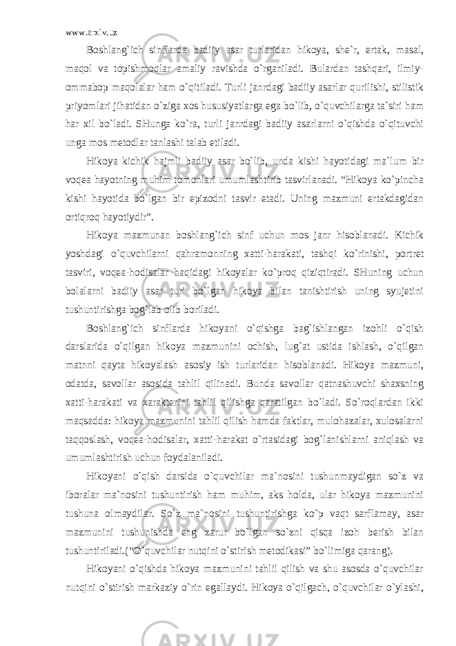 www.arxiv.uz Boshlang`ich sinflarda badiiy asar turlaridan hikoya, she`r, ertak, masal, maqol va topishmoqlar amaliy ravishda o`rganiladi. Bulardan tashqari, ilmiy- ommabop maqolalar ham o`qitiladi. Turli janrdagi badiiy asarlar qurilishi, stilistik priyomlari jihatidan o`ziga xos hususiyatlarga ega bo`lib, o`quvchilarga ta`siri ham har xil bo`ladi. SHunga ko`ra, turli janrdagi badiiy asarlarni o`qishda o`qituvchi unga mos metodlar tanlashi talab etiladi. Hikoya kichik hajmli badiiy asar bo`lib, unda kishi hayotidagi ma`lum bir voqea hayotning muhim tomonlari umumlashtirib tasvirlanadi. “Hikoya ko`pincha kishi hayotida bo`lgan bir epizodni tasvir etadi. Uning mazmuni ertakdagidan ortiqroq hayotiydir”. Hikoya mazmunan boshlang`ich sinf uchun mos janr hisoblanadi. Kichik yoshdagi o`quvchilarni qahramonning xatti-harakati, tashqi ko`rinishi, portret tasviri, voqea-hodisalar haqidagi hikoyalar ko`proq qiziqtiradi. SHuning uchun bolalarni badiiy asar turi bo`lgan hikoya bilan tanishtirish uning syujetini tushuntirishga bog`lab olib boriladi. Boshlang`ich sinflarda hikoyani o`qishga bag`ishlangan izohli o`qish darslarida o`qilgan hikoya mazmunini ochish, lug`at ustida ishlash, o`qilgan matnni qayta hikoyalash asosiy ish turlaridan hisoblanadi. Hikoya mazmuni, odatda, savollar asosida tahlil qilinadi. Bunda savollar qatnashuvchi shaxsning xatti-harakati va xarakterini tahlil qilishga qaratilgan bo`ladi. So`roqlardan ikki maqsadda: hikoya mazmunini tahlil qilish hamda faktlar, mulohazalar, xulosalarni taqqoslash, voqea-hodisalar, xatti-harakat o`rtasidagi bog`lanishlarni aniqlash va umumlashtirish uchun foydalaniladi. Hikoyani o`qish darsida o`quvchilar ma`nosini tushunmaydigan so`z va iboralar ma`nosini tushuntirish ham muhim, aks holda, ular hikoya mazmunini tushuna olmaydilar. So`z ma`nosini tushuntirishga ko`p vaqt sarflamay, asar mazmunini tushunishda eng zarur bo`lgan so`zni qisqa izoh berish bilan tushuntiriladi.(“O`quvchilar nutqini o`stirish metodikasi” bo`limiga qarang). Hikoyani o`qishda hikoya mazmunini tahlil qilish va shu asosda o`quvchilar nutqini o`stirish markaziy o`rin egallaydi. Hikoya o`qilgach, o`quvchilar o`ylashi, 