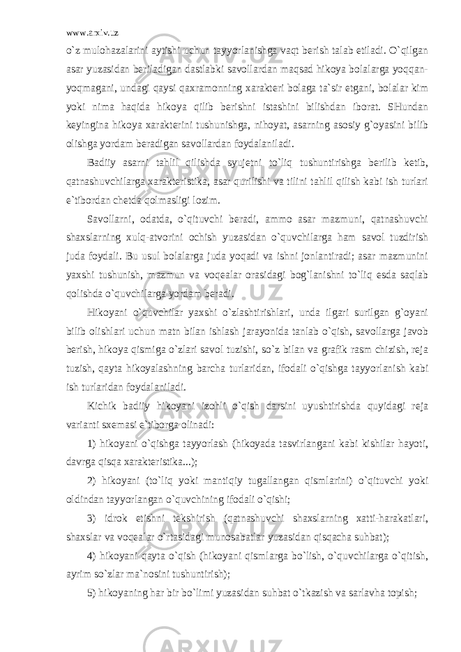 www.arxiv.uz o`z mulohazalarini aytishi uchun tayyorlanishga vaqt berish talab etiladi. O`qilgan asar yuzasidan beriladigan dastlabki savollardan maqsad hikoya bolalarga yoqqan- yoqmagani, undagi qaysi qaxramonning xarakteri bolaga ta`sir etgani, bolalar kim yoki nima haqida hikoya qilib berishni istashini bilishdan iborat. SHundan keyingina hikoya xarakterini tushunishga, nihoyat, asarning asosiy g`oyasini bilib olishga yordam beradigan savollardan foydalaniladi. Badiiy asarni tahlil qilishda syujetni to`liq tushuntirishga berilib ketib, qatnashuvchilarga xarakteristika, asar qurilishi va tilini tahlil qilish kabi ish turlari e`tibordan chetda qolmasligi lozim. Savollarni, odatda, o`qituvchi beradi, ammo asar mazmuni, qatnashuvchi shaxslarning xulq-atvorini ochish yuzasidan o`quvchilarga ham savol tuzdirish juda foydali. Bu usul bolalarga juda yoqadi va ishni jonlantiradi; asar mazmunini yaxshi tushunish, mazmun va voqealar orasidagi bog`lanishni to`liq esda saqlab qolishda o`quvchilarga yordam beradi. Hikoyani o`quvchilar yaxshi o`zlashtirishlari, unda ilgari surilgan g`oyani bilib olishlari uchun matn bilan ishlash jarayonida tanlab o`qish, savollarga javob berish, hikoya qismiga o`zlari savol tuzishi, so`z bilan va grafik rasm chizish, reja tuzish, qayta hikoyalashning barcha turlaridan, ifodali o`qishga tayyorlanish kabi ish turlaridan foydalaniladi. Kichik badiiy hikoyani izohli o`qish darsini uyushtirishda quyidagi reja varianti sxemasi e`tiborga olinadi: 1) hikoyani o`qishga tayyorlash (hikoyada tasvirlangani kabi kishilar hayoti, davrga qisqa xarakteristika...); 2) hikoyani (to`liq yoki mantiqiy tugallangan qismlarini) o`qituvchi yoki oldindan tayyorlangan o`quvchining ifodali o`qishi; 3) idrok etishni tekshirish (qatnashuvchi shaxslarning xatti-harakatlari, shaxslar va voqealar o`rtasidagi munosabatlar yuzasidan qisqacha suhbat); 4) hikoyani qayta o`qish (hikoyani qismlarga bo`lish, o`quvchilarga o`qitish, ayrim so`zlar ma`nosini tushuntirish); 5) hikoyaning har bir bo`limi yuzasidan suhbat o`tkazish va sarlavha topish; 