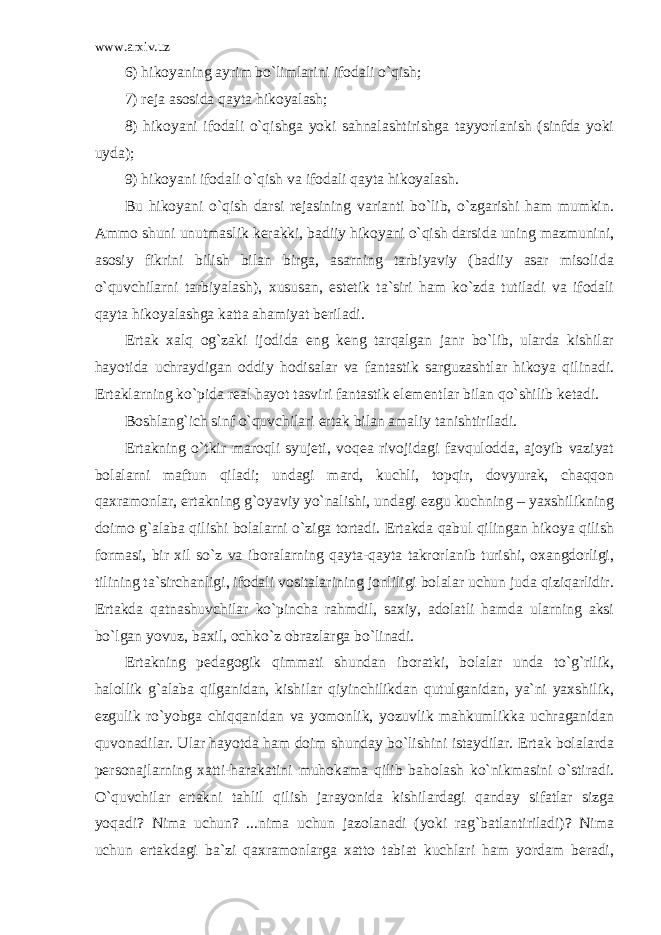 www.arxiv.uz 6) hikoyaning ayrim bo`limlarini ifodali o`qish; 7) reja asosida qayta hikoyalash; 8) hikoyani ifodali o`qishga yoki sahnalashtirishga tayyorlanish (sinfda yoki uyda); 9) hikoyani ifodali o`qish va ifodali qayta hikoyalash. Bu hikoyani o`qish darsi rejasining varianti bo`lib, o`zgarishi ham mumkin. Ammo shuni unutmaslik kerakki, badiiy hikoyani o`qish darsida uning mazmunini, asosiy fikrini bilish bilan birga, asarning tarbiyaviy (badiiy asar misolida o`quvchilarni tarbiyalash), xususan, estetik ta`siri ham ko`zda tutiladi va ifodali qayta hikoyalashga katta ahamiyat beriladi. Ertak xalq og`zaki ijodida eng keng tarqalgan janr bo`lib, ularda kishilar hayotida uchraydigan oddiy hodisalar va fantastik sarguzashtlar hikoya qilinadi. Ertaklarning ko`pida real hayot tasviri fantastik elementlar bilan qo`shilib ketadi. Boshlang`ich sinf o`quvchilari ertak bilan amaliy tanishtiriladi. Ertakning o`tkir maroqli syujeti, voqea rivojidagi favqulodda, ajoyib vaziyat bolalarni maftun qiladi; undagi mard, kuchli, topqir, dovyurak, chaqqon qaxramonlar, ertakning g`oyaviy yo`nalishi, undagi ezgu kuchning – yaxshilikning doimo g`alaba qilishi bolalarni o`ziga tortadi. Ertakda qabul qilingan hikoya qilish formasi, bir xil so`z va iboralarning qayta-qayta takrorlanib turishi, oxangdorligi, tilining ta`sirchanligi, ifodali vositalarining jonliligi bolalar uchun juda qiziqarlidir. Ertakda qatnashuvchilar ko`pincha rahmdil, saxiy, adolatli hamda ularning aksi bo`lgan yovuz, baxil, ochko`z obrazlarga bo`linadi. Ertakning pedagogik qimmati shundan iboratki, bolalar unda to`g`rilik, halollik g`alaba qilganidan, kishilar qiyinchilikdan qutulganidan, ya`ni yaxshilik, ezgulik ro`yobga chiqqanidan va yomonlik, yozuvlik mahkumlikka uchraganidan quvonadilar. Ular hayotda ham doim shunday bo`lishini istaydilar. Ertak bolalarda personajlarning xatti-harakatini muhokama qilib baholash ko`nikmasini o`stiradi. O`quvchilar ertakni tahlil qilish jarayonida kishilardagi qanday sifatlar sizga yoqadi? Nima uchun? ...nima uchun jazolanadi (yoki rag`batlantiriladi)? Nima uchun ertakdagi ba`zi qaxramonlarga xatto tabiat kuchlari ham yordam beradi, 