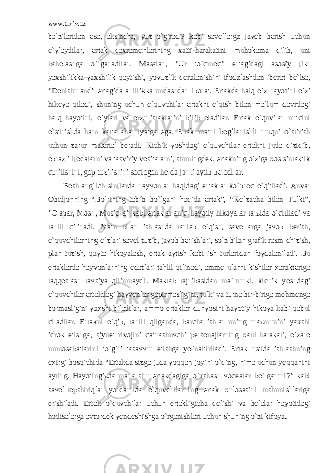 www.arxiv.uz ba`zilaridan esa, aksincha, yuz o`giradi? kabi savollarga javob berish uchun o`ylaydilar, ertak qaxramonlarining xatti-harakatini muhokama qilib, uni baholashga o`rganadilar. Masalan, “Ur to`qmoq” ertagidagi asosiy fikr yaxshilikka-yaxshilik qaytishi, yovuzlik qoralanishini ifodalashdan iborat bo`lsa, “Donishmand” ertagida ahillikka undashdan iborat. Ertakda halq o`z hayotini o`zi hikoya qiladi, shuning uchun o`quvchilar ertakni o`qish bilan ma`lum davrdagi halq hayotini, o`ylari va orzu-istaklarini bilib oladilar. Ertak o`quvilar nutqini o`stirishda ham katta ahamiyatga ega. Ertak matni bog`lanishli nutqni o`stirish uchun zarur material beradi. Kichik yoshdagi o`quvchilar ertakni juda qiziqib, obrazli ifodalarni va tasviriy vositalarni, shuningdek, ertakning o`ziga xos sintaktik qurilishini, gap tuzilishini saqlagan holda jonli aytib beradilar. Boshlang`ich sinflarda hayvonlar haqidagi ertaklar ko`proq o`qitiladi. Anvar Obidjonning “Bo`rining tabib bo`lgani haqida ertak”, “Ko`zacha bilan Tulki”, “Olapar, Mosh, Musicha” kabi ertaklar aniq-hayotiy hikoyalar tarzida o`qitiladi va tahlil qilinadi. Matn bilan ishlashda tanlab o`qish, savollarga javob berish, o`quvchilarning o`zlari savol tuzib, javob berishlari, so`z bilan grafik rasm chizish, plan tuzish, qayta hikoyalash, ertak aytish kabi ish turlaridan foydalaniladi. Bu ertaklarda hayvonlarning odatlari tahlil qilinadi, ammo ularni kishilar xarakteriga taqqoslash tavsiya qilinmaydi. Maktab tajribasidan ma`lumki, kichik yoshdagi o`quvchilar ertakdagi hayvonlar gapirmasligini, tulki va turna bir-biriga mehmonga bormasligini yaxshi biladilar, ammo ertaklar dunyosini hayotiy hikoya kabi qabul qiladilar. Ertakni o`qib, tahlil qilganda, barcha ishlar uning mazmunini yaxshi idrok etishga, sjyuet rivojini qatnashuvchi personajlarning xatti-harakati, o`zaro munosabatlarini to`g`ri tasavvur etishga yo`naltiriladi. Ertak ustida ishlashning oxirgi bosqichida “Ertakda sizga juda yoqqan joyini o`qing, nima uchun yoqqanini ayting. Hayotingizda mana shu ertakdagiga o`xshash voqealar bo`lganmi?” kabi savol-topshiriqlar yordamida o`quvchilarning ertak xulosasini tushunishlariga erishiladi. Ertak o`quvchilar uchun ertakligicha qolishi va bolalar hayotidagi hodisalarga avtordek yondoshishga o`rganishlari uchun shuning o`zi kifoya. 