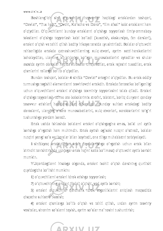 www.arxiv.uz Boshlang`ich sinf o`quvchilari hayvonlar haqidagi ertaklardan tashqari, “Davlat”, “Tuz haqi”, “Ovchi, Ko`kcha va Dono”, “Ilm afzal” kabi ertaklarni ham o`qiydilar. O`quvchilarni bunday ertaklarni o`qishga tayyorlash ilmiy-ommabop tekstlarni o`qishga tayyorlash kabi bo`ladi (kuzatish, ekskursiya, fan darslari), ertakni o`qish va tahlil qilish badiiy hikoya tarzida uyushtiriladi. Bolalar o`qituvchi rahbarligida ertakda qatnashuvchilarning xulq-atvori, ayrim xatti-harakatlarini baholaydilar, ularning bir-birlariga bo`lgan munosabatlarini aytadilar va shular asosida ayrim obrazlar haqida xulosalar chiqaradilar, ertak rejasini tuzadilar, ertak qismlarini rollarga bo`lib o`qiydilar. Bundan tashqari, bolalar 4-sinfda “Davlat” ertagini o`qiydilar. Bu ertak oddiy turmushga tegishli elementlarni tasvirlovchi ertakdir. Ertakda fantastika bo`lganligi uchun o`quvchilarni ertakni o`qishga taxminiy tayyorlashni talab qiladi. Ertakni o`qishga tayyorlash uchun ota-bobolarimiz atrofni, tabiatni, borliq dunyoni qanday tasavvur etishlari haqida suhbat o`tkaziladi. Bunday suhbat ertakdagi badiiy obrazlarni, ularning o`zaro munosabatlarini, xulq-atvorlari, xarakterlarini to`g`ri tushunishga yordam beradi. Ertak ustida ishlashda bolalarni ertakni o`qishgagina emas, balki uni aytib berishga o`rgatish ham muhimdir. Ertak aytish og`zaki nutqni o`stiradi, bolalar nutqini yangi so`z va iboralar bilan boyitadi, ona tiliga muhabbatni tarbiyalaydi. 1-sinfdayoq ertak tilidan erkin foydalanishga o`rgatish uchun ertak bilan birinchi tanishtirishda uni (agar ertak hajmi katta bo`lmasa) o`qituvchi aytib berishi mumkin. YUqoridagilarni hisobga olganda, ertakni izohli o`qish darsining qurilishi quyidagicha bo`lishi mumkin: 1) o`quvchilarni ertakni idrok etishga tayyorlash; 2) o`qituvchining ertakni ifodali o`qishi, yod aytib berishi; 3) ertakni o`quvchilar qanchalik idrok etganliklarini aniqlash maqsadida qisqacha suhbat o`tkazish; 4) ertakni qismlarga bo`lib o`qish va tahlil qilish, undan ayrim tasviriy vositalar, sinonim so`zlarni topish, ayrim so`zlar ma`nosini tushuntirish; 