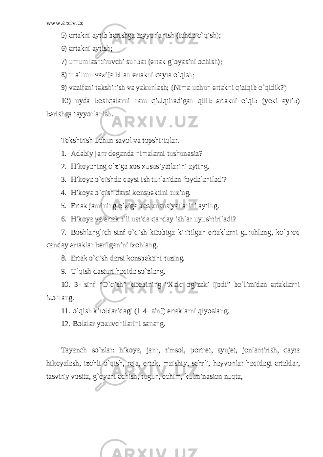 www.arxiv.uz 5) ertakni aytib berishga tayyorlanish (ichda o`qish); 6) ertakni aytish; 7) umumlashtiruvchi suhbat (ertak g`oyasini ochish); 8) ma`lum vazifa bilan ertakni qayta o`qish; 9) vazifani tekshirish va yakunlash; (Nima uchun ertakni qiziqib o`qidik?) 10) uyda boshqalarni ham qiziqtiradigan qilib ertakni o`qib (yoki aytib) berishga tayyorlanish. Tekshirish uchun savol va topshiriqlar. 1. Adabiy janr deganda nimalarni tushunasiz? 2. Hikoyaning o`ziga xos xususiyatlarini ayting. 3. Hikoya o`qishda qaysi ish turlaridan foydalaniladi? 4. Hikoya o`qish darsi konspektini tuzing. 5. Ertak janrining o`ziga xos xususiyatlarini ayting. 6. Hikoya va ertak tili ustida qanday ishlar uyushtiriladi? 7. Boshlang`ich sinf o`qish kitobiga kiritilgan ertaklarni guruhlang, ko`proq qanday ertaklar berilganini izohlang. 8. Ertak o`qish darsi konspektini tuzing. 9. O`qish dasturi haqida so`zlang. 10. 3- sinf “O`qish” kitobining “Xalq og`zaki ijodi” bo`limidan ertaklarni izohlang. 11. o`qish kitoblaridagi (1-4- sinf) ertaklarni qiyoslang. 12. Bolalar yozuvchilarini sanang. Tayanch so`zlar: hikoya, janr, timsol, portret, syujet, jonlantirish, qayta hikoyalash, izohli o`qish, reja, ertak, maishiy, sehrli, hayvonlar haqidagi ertaklar, tasviriy vosita, g`oyani echish, tugun, echim, kulminasion nuqta, 