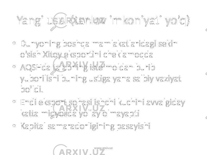 Yangi usul (tanlov imkoniyati yo’q) • Dunyoning boshqa mamlakatlaridagi sekin o’sish Xitoy eksportini cheklamoqda • AQSHda talabning iste’moldan burib yuborilishi buning ustiga yana salbiy vaziyat bo’ldi. • Endi eksport sohasi ishchi kuchini avvalgiday katta miqyosda yollay olmayapti • Kapital samaradorligining pasayishi www.arxiv.uz 