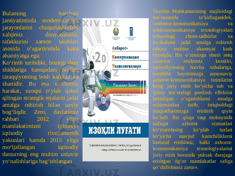 Bularning barchasi jamiyatimizda modernizatsiya jarayonlarini chuqurlashtirish, xalqimiz dunyoqarashi, tafakkurini zamon talablari asosida o‘zgartirishda katta ahamiyatga ega. Ko‘rinib turibdiki, hozirgi davr shiddatiga hamqadam bo‘lish taraqqiyotning bosh kafolati va shartidir. Bu esa to‘xtovsiz harakat, uzoqni o‘ylab qabul qilingan strategik rejalarni jadal amalga oshirish bilan uzviy bog‘liqdir. Zero, davlatimiz rahbari 2012 yilda mamlakatimizni ijtimoiy- iqtisodiy rivojlantirish yakunlari hamda 2013 yilga mo‘ljallangan iqtisodiy dasturning eng muhim ustuvor yo‘nalishlariga bag‘ishlangan Vazirlar Mahkamasining majlisidagi ma’ruzasida ta’kidlaganidek, «axborot-kommunikatsiya va telekommunikatsiya texnologiyalari sohasidagi chora-tadbirlar va loyihalarni jadal amalga oshirish tobora muhim ahamiyat kasb etmoqda. Biz o‘zimizga shuni aniq tasavvur etishimiz kerakki, iqtisodiyotning barcha sohalariga, kundalik hayotimizga zamonaviy axborot-kommunikatsiya tizimlarini keng joriy etish bo‘yicha tub va ijobiy ma’nodagi portlash effektini beradigan o‘zgarishlarni amalga oshirmasdan turib, istiqboldagi maqsadlarimizga erishish qiyin bo‘ladi. Biz qisqa vaqt mobaynida nafaqat axborot xizmatlari ko‘rsatishning ko‘plab turlari bo‘yicha mavjud kamchiliklarni bartaraf etishimiz, balki axborot- kommunikatsiya texnologiyalarini joriy etish borasida yuksak darajaga erishgan ilg‘or mamlakatlar safiga qo‘shilishimiz zarur». 