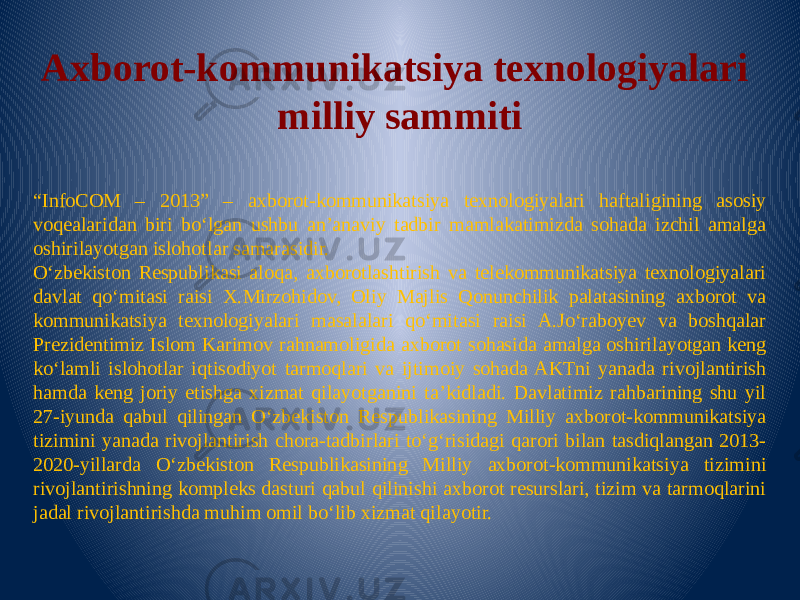 Axborot-kommunikatsiya texnologiyalari milliy sammiti “ InfoCOM – 2013” – axborot-kommunikatsiya texnologiyalari haftaligining asosiy voqealaridan biri bo‘lgan ushbu an’anaviy tadbir mamlakatimizda sohada izchil amalga oshirilayotgan islohotlar samarasidir. O‘zbekiston Respublikasi aloqa, axborotlashtirish va telekommunikatsiya texnologiyalari davlat qo‘mitasi raisi X.Mirzohidov, Oliy Majlis Qonunchilik palatasining axborot va kommunikatsiya texnologiyalari masalalari qo‘mitasi raisi A.Jo‘raboyev va boshqalar Prezidentimiz Islom Karimov rahnamoligida axborot sohasida amalga oshirilayotgan keng ko‘lamli islohotlar iqtisodiyot tarmoqlari va ijtimoiy sohada AKTni yanada rivojlantirish hamda keng joriy etishga xizmat qilayotganini ta’kidladi. Davlatimiz rahbarining shu yil 27-iyunda qabul qilingan O‘zbekiston Respublikasining Milliy axborot-kommunikatsiya tizimini yanada rivojlantirish chora-tadbirlari to‘g‘risidagi qarori bilan tasdiqlangan 2013- 2020-yillarda O‘zbekiston Respublikasining Milliy axborot-kommunikatsiya tizimini rivojlantirishning kompleks dasturi qabul qilinishi axborot resurslari, tizim va tarmoqlarini jadal rivojlantirishda muhim omil bo‘lib xizmat qilayotir. 