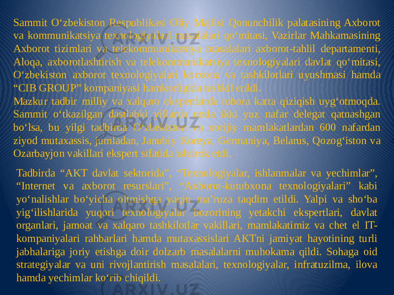 Sammit O‘zbekiston Respublikasi Oliy Majlisi Qonunchilik palatasining Axborot va kommunikatsiya texnologiyalari masalalari qo‘mitasi, Vazirlar Mahkamasining Axborot tizimlari va telekommunikatsiya masalalari axborot-tahlil departamenti, Aloqa, axborotlashtirish va telekommunikatsiya texnologiyalari davlat qo‘mitasi, O‘zbekiston axborot texnologiyalari korxona va tashkilotlari uyushmasi hamda “CIB GROUP” kompaniyasi hamkorligida tashkil etildi. Mazkur tadbir milliy va xalqaro ekspertlarda tobora katta qiziqish uyg‘otmoqda. Sammit o‘tkazilgan dastlabki yillarda unda ikki yuz nafar delegat qatnashgan bo‘lsa, bu yilgi tadbirda O‘zbekiston va xorijiy mamlakatlardan 600 nafardan ziyod mutaxassis, jumladan, Janubiy Koreya, Germaniya, Belarus, Qozog‘iston va Ozarbayjon vakillari ekspert sifatida ishtirok etdi. Tadbirda “AKT davlat sektorida”, “Texnologiyalar, ishlanmalar va yechimlar”, “Internet va axborot resurslari”, “Axborot-kutubxona texnologiyalari” kabi yo‘nalishlar bo‘yicha oltmishga yaqin ma’ruza taqdim etildi. Yalpi va sho‘ba yig‘ilishlarida yuqori texnologiyalar bozorining yetakchi ekspertlari, davlat organlari, jamoat va xalqaro tashkilotlar vakillari, mamlakatimiz va chet el IT- kompaniyalari rahbarlari hamda mutaxassislari AKTni jamiyat hayotining turli jabhalariga joriy etishga doir dolzarb masalalarni muhokama qildi. Sohaga oid strategiyalar va uni rivojlantirish masalalari, texnologiyalar, infratuzilma, ilova hamda yechimlar ko‘rib chiqildi. 