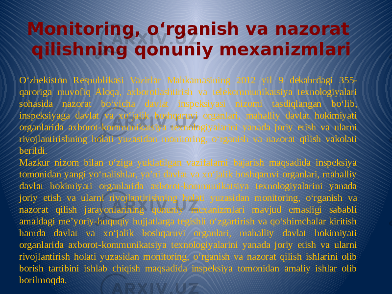 Monitoring, o‘rganish va nazorat qilishning qonuniy mexanizmlari O‘zbekiston Respublikasi Vazirlar Mahkamasining 2012 yil 9 dekabrdagi 355- qaroriga muvofiq Aloqa, axborotlashtirish va telekommunikatsiya texnologiyalari sohasida nazorat bo‘yicha davlat inspeksiyasi nizomi tasdiqlangan bo‘lib, inspeksiyaga davlat va xo‘jalik boshqaruvi organlari, mahalliy davlat hokimiyati organlarida axborot-kommunikatsiya texnologiyalarini yanada joriy etish va ularni rivojlantirishning holati yuzasidan monitoring, o‘rganish va nazorat qilish vakolati berildi. Mazkur nizom bilan o‘ziga yuklatilgan vazifalarni bajarish maqsadida inspeksiya tomonidan yangi yo‘nalishlar, ya’ni davlat va xo‘jalik boshqaruvi organlari, mahalliy davlat hokimiyati organlarida axborot-kommunikatsiya texnologiyalarini yanada joriy etish va ularni rivojlantirishning holati yuzasidan monitoring, o‘rganish va nazorat qilish jarayonlarining qonuniy mexanizmlari mavjud emasligi sababli amaldagi me’yoriy-huquqiy hujjatlarga tegishli o‘zgartirish va qo‘shimchalar kiritish hamda davlat va xo‘jalik boshqaruvi organlari, mahalliy davlat hokimiyati organlarida axborot-kommunikatsiya texnologiyalarini yanada joriy etish va ularni rivojlantirish holati yuzasidan monitoring, o‘rganish va nazorat qilish ishlarini olib borish tartibini ishlab chiqish maqsadida inspeksiya tomonidan amaliy ishlar olib borilmoqda. 