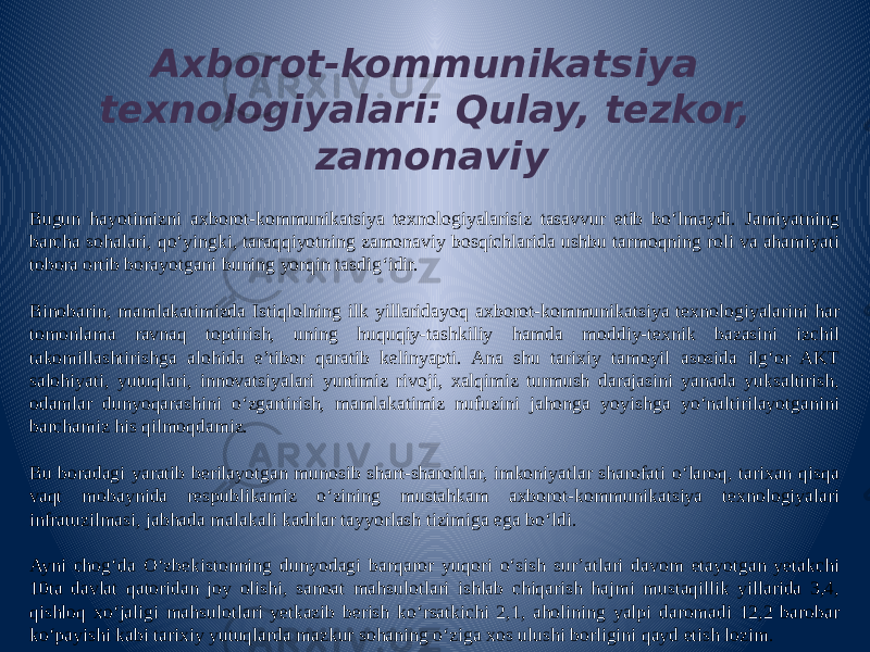 Axborot-kommunikatsiya texnologiyalari: Qulay, tezkor, zamonaviy Bugun hayotimizni axborot-kommunikatsiya texnologiyalarisiz tasavvur etib bo‘lmaydi. Jamiyatning barcha sohalari, qo‘yingki, taraqqiyotning zamonaviy bosqichlarida ushbu tarmoqning roli va ahamiyati tobora ortib borayotgani buning yorqin tasdig‘idir.   Binobarin, mamlakatimizda Istiqlolning ilk yillaridayoq axborot-kommunikatsiya texnologiyalarini har tomonlama ravnaq toptirish, uning huquqiy-tashkiliy hamda moddiy-texnik bazasini izchil takomillashtirishga alohida e’tibor qaratib kelinyapti. Ana shu tarixiy tamoyil asosida ilg‘or AKT salohiyati, yutuqlari, innovatsiyalari yurtimiz rivoji, xalqimiz turmush darajasini yanada yuksaltirish, odamlar dunyoqarashini o‘zgartirish, mamlakatimiz nufuzini jahonga yoyishga yo‘naltirilayotganini barchamiz his qilmoqdamiz.   Bu boradagi yaratib berilayotgan munosib shart-sharoitlar, imkoniyatlar sharofati o‘laroq, tarixan qisqa vaqt mobaynida respublikamiz o‘zining mustahkam axborot-kommunikatsiya texnologiyalari infratuzilmasi, jabhada malakali kadrlar tayyorlash tizimiga ega bo‘ldi.   Ayni chog‘da O‘zbekistonning dunyodagi barqaror yuqori o‘sish sur’atlari davom etayotgan yetakchi 10ta davlat qatoridan joy olishi, sanoat mahsulotlari ishlab chiqarish hajmi mustaqillik yillarida 3,4, qishloq xo‘jaligi mahsulotlari yetkazib berish ko‘rsatkichi 2,1, aholining yalpi daromadi 12,2 barobar ko‘payishi kabi tarixiy yutuqlarda mazkur sohaning o‘ziga xos ulushi borligini qayd etish lozim. 