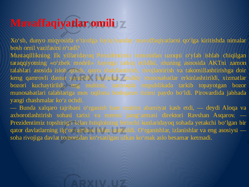 Muvaffaqiyatlar omili Xo‘sh, dunyo miqyosida e’tirofga loyiq bunday muvaffaqiyatlarni qo‘lga kiritishda nimalar bosh omil vazifasini o‘tadi? Mustaqillikning ilk yillaridayoq Prezidentimiz tomonidan uzoqni o‘ylab ishlab chiqilgan taraqqiyotning «o‘zbek modeli» hayotga tatbiq etildiki, shuning asnosida AKTni zamon talablari asosida isloh qilish, qayta shakllantirish, rivojlantirish va takomillashtirishga doir keng qamrovli dastur yaratildi. Jumladan, mulkiy munosabatlar erkinlashtirildi, xizmatlar bozori kuchaytirildi, eng muhimi, tarmoqda respublikada tarkib topayotgan bozor munosabatlari talablariga mos oqilona boshqaruv tizimi paydo bo‘ldi. Pirovardida jabhada yangi chashmalar ko‘z ochdi. — Bunda xalqaro tajribani o‘rganish ham muhim ahamiyat kasb etdi, — deydi Aloqa va axborotlashtirish sohasi tarixi va merosi jamg‘armasi direktori Ravshan Asqarov. — Prezidentimiz topshirig‘i bilan Istiqlolning birinchi kunlaridayoq sohada yetakchi bo‘lgan bir qator davlatlarning ilg‘or tajribasi bilan tanishildi. O‘rganishlar, izlanishlar va eng asosiysi — soha rivojiga davlat tomonidan ko‘rsatilgan ulkan ko‘mak aslo besamar ketmadi. 