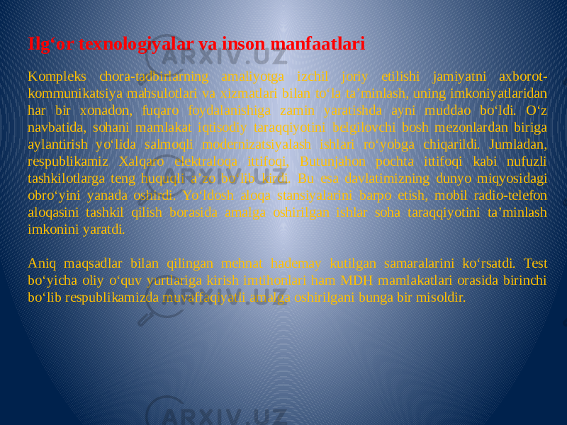   Ilg‘or texnologiyalar va inson manfaatlari Kompleks chora-tadbirlarning amaliyotga izchil joriy etilishi jamiyatni axborot- kommunikatsiya mahsulotlari va xizmatlari bilan to‘la ta’minlash, uning imkoniyatlaridan har bir xonadon, fuqaro foydalanishiga zamin yaratishda ayni muddao bo‘ldi. O‘z navbatida, sohani mamlakat iqtisodiy taraqqiyotini belgilovchi bosh mezonlardan biriga aylantirish yo‘lida salmoqli modernizatsiyalash ishlari ro‘yobga chiqarildi. Jumladan, respublikamiz Xalqaro elektraloqa ittifoqi, Butunjahon pochta ittifoqi kabi nufuzli tashkilotlarga teng huquqli a’zo bo‘lib kirdi. Bu esa davlatimizning dunyo miqyosidagi obro‘yini yanada oshirdi. Yo‘ldosh aloqa stansiyalarini barpo etish, mobil radio-telefon aloqasini tashkil qilish borasida amalga oshirilgan ishlar soha taraqqiyotini ta’minlash imkonini yaratdi.   Aniq maqsadlar bilan qilingan mehnat hademay kutilgan samaralarini ko‘rsatdi. Test bo‘yicha oliy o‘quv yurtlariga kirish imtihonlari ham MDH mamlakatlari orasida birinchi bo‘lib respublikamizda muvaffaqiyatli amalga oshirilgani bunga bir misoldir. 