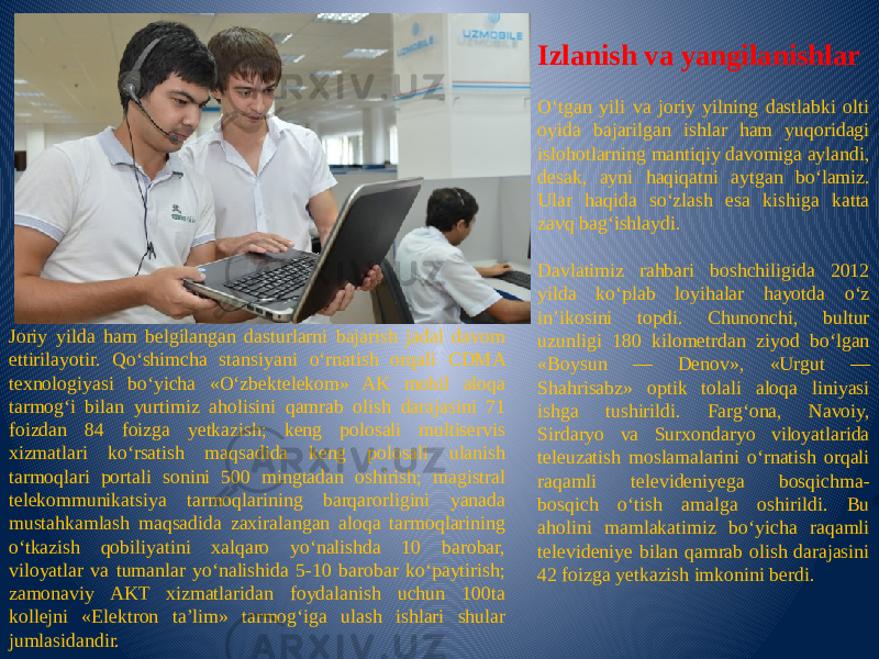 Izlanish va yangilanishlar O‘tgan yili va joriy yilning dastlabki olti oyida bajarilgan ishlar ham yuqoridagi islohotlarning mantiqiy davomiga aylandi, desak, ayni haqiqatni aytgan bo‘lamiz. Ular haqida so‘zlash esa kishiga katta zavq bag‘ishlaydi.   Davlatimiz rahbari boshchiligida 2012 yilda ko‘plab loyihalar hayotda o‘z in’ikosini topdi. Chunonchi, bultur uzunligi 180 kilometrdan ziyod bo‘lgan «Boysun — Denov», «Urgut — Shahrisabz» optik tolali aloqa liniyasi ishga tushirildi. Farg‘ona, Navoiy, Sirdaryo va Surxondaryo viloyatlarida teleuzatish moslamalarini o‘rnatish orqali raqamli televideniyega bosqichma- bosqich o‘tish amalga oshirildi. Bu aholini mamlakatimiz bo‘yicha raqamli televideniye bilan qamrab olish darajasini 42 foizga yetkazish imkonini berdi.Joriy yilda ham belgilangan dasturlarni bajarish jadal davom ettirilayotir. Qo‘shimcha stansiyani o‘rnatish orqali CDMA texnologiyasi bo‘yicha «O‘zbektelekom» AK mobil aloqa tarmog‘i bilan yurtimiz aholisini qamrab olish darajasini 71 foizdan 84 foizga yetkazish; keng polosali multiservis xizmatlari ko‘rsatish maqsadida keng polosali ulanish tarmoqlari portali sonini 500 mingtadan oshirish; magistral telekommunikatsiya tarmoqlarining barqarorligini yanada mustahkamlash maqsadida zaxiralangan aloqa tarmoqlarining o‘tkazish qobiliyatini xalqaro yo‘nalishda 10 barobar, viloyatlar va tumanlar yo‘nalishida 5-10 barobar ko‘paytirish; zamonaviy AKT xizmatlaridan foydalanish uchun 100ta kollejni «Elektron ta’lim» tarmog‘iga ulash ishlari shular jumlasidandir. 