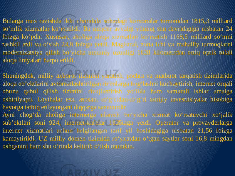 Bularga mos ravishda ikki chorakda sohadagi korxonalar tomonidan 1815,3 milliard so‘mlik xizmatlar ko‘rsatildi. Bu miqdor avvalgi yilning shu davridagiga nisbatan 24 foizga ko‘pdir. Xususan, aholiga aloqa xizmatlari ko‘rsatish 1168,5 milliard so‘mni tashkil etdi va o‘sish 24,8 foizga yetdi. Magistral, zona ichi va mahalliy tarmoqlarni modernizatsiya qilish bo‘yicha umumiy uzunligi 1028 kilometrdan ortiq optik tolali aloqa liniyalari barpo etildi.   Shuningdek, milliy axborot tizimini yaratish, pochta va matbuot tarqatish tizimlarida aloqa ob’ektlarini avtomatlashtirilgan tizimlarga bog‘lashni kuchaytirish, internet orqali obuna qabul qilish tizimini rivojlantirish yo‘lida ham samarali ishlar amalga oshirilyapti. Loyihalar esa, asosan, to‘g‘ridan-to‘g‘ri xorijiy investitsiyalar hisobiga hayotga tatbiq etilayotgani diqqatga sazovordir. Ayni chog‘da aholiga internetga ulanish bo‘yicha xizmat ko‘rsatuvchi xo‘jalik sub’ektlari soni 924, internet-kafelar 1035taga yetdi. Operator va provayderlarga internet xizmatlari uchun belgilangan tarif yil boshidagiga nisbatan 21,56 foizga kamaytirildi. UZ milliy domen tizimida ro‘yxatdan o‘tgan saytlar soni 16,8 mingdan oshganini ham shu o‘rinda keltirib o‘tish mumkin. 