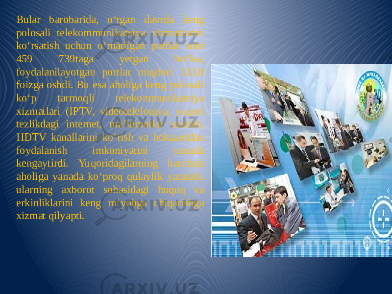 Bular barobarida, o‘tgan davrda keng polosali telekommunikatsiya xizmatlarini ko‘rsatish uchun o‘rnatilgan portlar soni 459 739taga yetgan bo‘lsa, foydalanilayotgan portlar miqdori 133,8 foizga oshdi. Bu esa aholiga keng polosali ko‘p tarmoqli telekommunikatsiya xizmatlari (IPTV, videotelefoniya, yuqori tezlikdagi internet, ma’lumotlar uzatish, HDTV kanallarini ko‘rish va hokazo)dan foydalanish imkoniyatini yanada kengaytirdi. Yuqoridagilarning barchasi aholiga yanada ko‘proq qulaylik yaratish, ularning axborot sohasidagi huquq va erkinliklarini keng ro‘yobga chiqarishga xizmat qilyapti. 