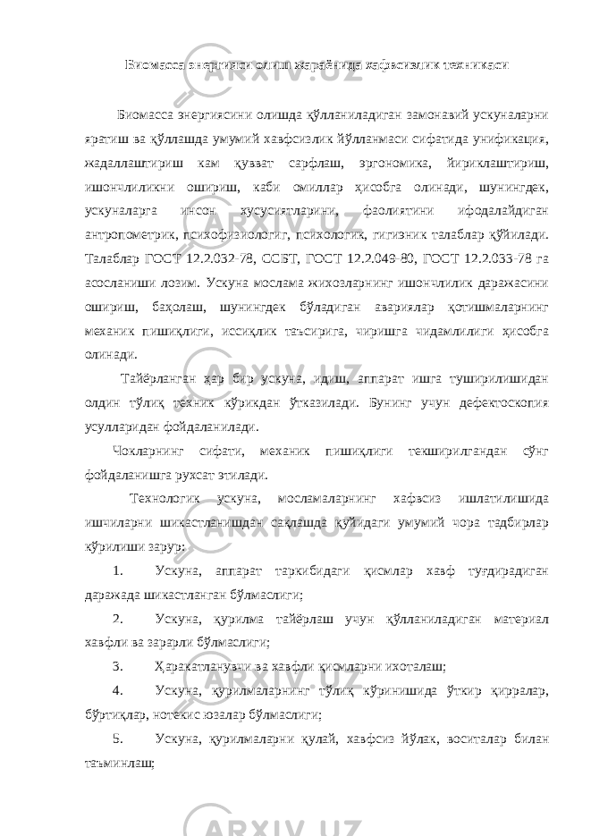 Биомасса энергияси олиш жараёнида хафвсизлик техникаси Биомасса энергиясини олишда қўлланиладиган замонавий ускуналарни яратиш ва қўллашда умумий хавфсизлик йўлланмаси сифатида унификация, жадаллаштириш кам қувват сарфлаш, эргономика, йириклаштириш, ишончлиликни ошириш, каби омиллар ҳисобга олинади, шунингдек, ускуналарга инсон хусусиятларини, фаолиятини ифодалайдиган антропометрик, психофизиологиг, психологик, гигиэник талаблар қўйилади. Талаблар ГОСТ 12.2.032-78, ССБТ, ГОСТ 12.2.049-80, ГОСТ 12.2.033-78 га асосланиши лозим. Ускуна мослама жихозларнинг ишончлилик даражасини ошириш, баҳолаш, шунингдек бўладиган авариялар қотишмаларнинг механик пишиқлиги, иссиқлик таъсирига, чиришга чидамлилиги ҳисобга олинади. Тайёрланган ҳар бир ускуна, идиш, аппарат ишга туширилишидан олдин тўлиқ техник кўрикдан ўтказилади. Бунинг учун дефектоскопия усулларидан фойдаланилади. Чокларнинг сифати, механик пишиқлиги текширилгандан сўнг фойдаланишга рухсат этилади. Технологик ускуна, мосламаларнинг хафвсиз ишлатилишида ишчиларни шикастланишдан сақлашда қуйидаги умумий чора тадбирлар кўрилиши зарур: 1. Ускуна, аппарат таркибидаги қисмлар хавф туғдирадиган даражада шикастланган бўлмаслиги; 2. Ускуна, қурилма тайёрлаш учун қўлланиладиган материал хавфли ва зарарли бўлмаслиги; 3. Ҳаракатланувчи ва хавфли қисмларни ихоталаш; 4. Ускуна, қурилмаларнинг тўлиқ кўринишида ўткир қирралар, бўртиқлар, нотекис юзалар бўлмаслиги; 5. Ускуна, қурилмаларни қулай, хавфсиз йўлак, воситалар билан таъминлаш; 