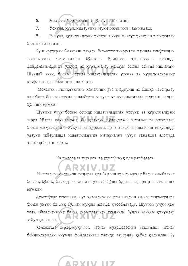 6. Маҳаллий ёритилишни тўлиқ таъминлаш; 7. Ускуна, қурилмаларнинг герметиклигини таъминлаш; 8. Ускуна, қурилмаларни тузатиш учун махсус тузатиш воситалари билан таъминлаш. Бу шартларни бажариш орқали биомасса энергияси олишда хавфсизлик техникасини таъминлаган бўламиз. Биомасса энергиясини олишда фойдаланиладиган ускуна ва қурилмалар маълум босим остида ишлайди. Шундай экан, босим остида ишлатиладиган ускуна ва қурилмаларнинг хавфсизлиги таъминланиши керак. Механик пишиқликнинг камайиши ўта қиздириш ва бошқа таъсирлар ҳисобига босим остида ишлаётган ускуна ва қурилмаларда портлаш содир бўлиши мумкин. Шунинг учун босим остида ишлатиладиган ускуна ва қурилмаларни зарур бўлган ҳимояловчи, бошқарувчи қўриқловчи мослама ва воситалар билан жиҳозланади. Ускуна ва қурилмаларни хавфсиз ишлатиш мақсадида уларни тайёрлашда ишлатиладиган материални тўғри танлашга алоҳида эътибор бериш керак. Биомасса энергияси ва атроф-муҳит муҳофазаси Инсонлар амалга оширадиган ҳар бир иш атроф-муҳит билан чамбарчас боғлиқ бўлиб, баъзида табиатда тузатиб бўлмайдиган зарарларни етказиши мумкин. Атмосфера ҳавосини, сув ҳавзаларини тоза сақлаш инсон саломатлиги билан узвий боғлиқ бўлган муҳим вазифа ҳисобланади. Шунинг учун ҳам халқ хўжалигининг барча тармоқларига таълуқли бўлган муҳим қонунлар қабул қилинган. Келажакда атроф-муҳитни, табиат муҳофазасини яхшилаш, табиат бойликларидан унумли фойдаланиш ҳақида қарорлар қабул қилинган. Бу 