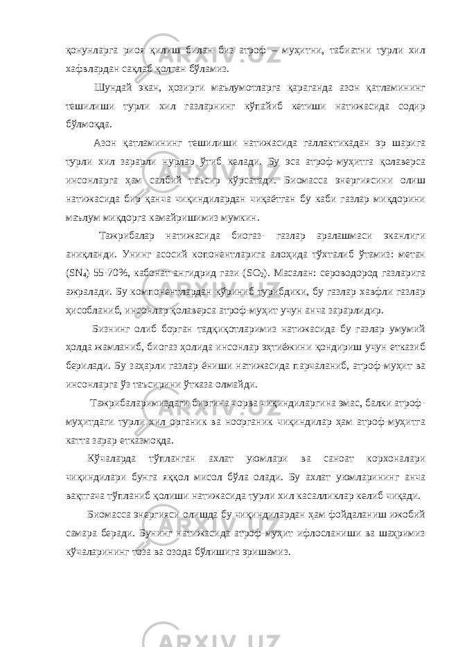 қонунларга риоя қилиш билан биз атроф – муҳитни, табиатни турли хил хафвлардан сақлаб қолган бўламиз. Шундай экан, ҳозирги маълумотларга қараганда азон қатламининг тешилиши турли хил газларнинг кўпайиб кетиши натижасида содир бўлмоқда. Азон қатламининг тешилиши натижасида галлактикадан эр шарига турли хил зарарли нурлар ўтиб келади. Бу эса атроф-муҳитга қолаверса инсонларга ҳам салбий таъсир кўрсатади. Биомасса энергиясини олиш натижасида бир қанча чиқиндилардан чиқаётган бу каби газлар миқдорини маълум миқдорга камайришимиз мумкин. Тажрибалар натижасида биогаз- газлар аралашмаси эканлиги аниқланди. Унинг асосий копонентларига алоҳида тўхталиб ўтамиз: метан ( SN 4 ) 55-70%, кабонат ангидрид гази ( SO 2 ). Масалан: сероводород газларига ажралади. Бу компонентлардан кўриниб турибдики, бу газлар хавфли газлар ҳисобланиб, инсонлар қолаверса атроф-муҳит учун анча зарарлидир. Бизнинг олиб борган тадқиқотларимиз натижасида бу газлар умумий ҳолда жамланиб, биогаз ҳолида инсонлар эҳтиёжини қондириш учун етказиб берилади. Бу заҳарли газлар ёниши натижасида парчаланиб, атроф-муҳит ва инсонларга ўз таъсирини ўтказа олмайди. Тажрибаларимиздаги биргина чорва чиқиндиларгина эмас, балки атроф- муҳитдаги турли хил органик ва ноорганик чиқиндилар ҳам атроф-муҳитга катта зарар етказмоқда. Кўчаларда тўпланган ахлат уюмлари ва саноат корхоналари чиқиндилари бунга яққол мисол бўла олади. Бу ахлат уюмларининг анча вақтгача тўпланиб қолиши натижасида турли хил касалликлар келиб чиқади. Биомасса энергияси олишда бу чиқиндилардан ҳам фойдаланиш ижобий самара беради. Бунинг натижасида атроф-муҳит ифлосланиши ва шаҳримиз кўчаларининг тоза ва озода бўлишига эришамиз. 