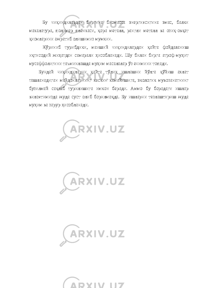  Бу чиқиндилардан биргина биомасса энергиясигина эмас, балки макалатура, полимер плёнкаси, қора металл, рангли металл ва озиқ-овқат қисмларини ажратиб олишимиз мумкин. Кўриниб турибдики, маиший чиқиндилардан қайта фойдаланиш иқтисодий жиҳатдан самарали ҳисобланади. Шу билан бирга атроф-муҳит мусаффолигини таъминлашда муҳим масалалар ўз ечимини топади. Бундай чиқиндиларни қайта тўлиқ ишлашни йўлга қўйиш ахлат ташланадиган майдонларнинг кескин камайишига, экологик мувозанатнинг бузилмай сақлаб турилишига имкон беради. Аммо бу борадаги ишлар вилоятимизда жуда суст олиб борилмоқда. Бу ишларни тезлаштириш жуда муҳим ва зарур ҳисобланади. 