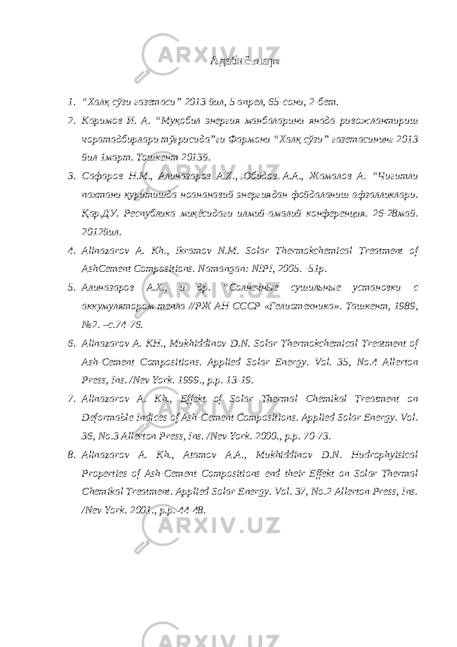 Адабиётлар: 1. “Халқ сўзи газетаси” 2013 йил, 5 апрел, 65-сони, 2-бет. 2. Каримов И. А. “Муқобил энергия манбаларини янада ривожлантириш чоратадбирлари тўғрисида”ги Фармони “Халқ сўзи” газетасининг 2013 йил 1март. Тошкент 2013й. 3. Сафаров Н.М., Алиназаров А.Х., Обидов А.А., Жамалов А. “Чигитли пахтани қуритишда ноананавий энергиядан фойдаланиш афзалликлари. Қар.ДУ. Республика миқёсидаги илмий-амалий конференция. 26-28май. 2012йил. 4. Alinazarov A. Kh., Ikramov N.M. Solar Thermokchemical Treatment of AshCement Compositions. Namangan: NIPI, 2005. -51p. 5. Алиназаров А.Х., и др. “Солнечные сушильные установки с аккумулятором тепла //РЖ АН СССР «Гелиотехника». Ташкент, 1989, №2. –с.74-76. 6. Alinazarov A. KH., Mukhiddinov D.N. Solar Thermokchemical Treatment of Ash-Cement Compositions. Applied Solar Energy. Vol. 35, No.4 Allerton Press, Ins. /Nev York. 1999., p.p. 13-19. 7. Alinazarov A. Kh., Effekt of Solar Thermal Chemikal Treatment on Deformable Indices of Ash-Cement Compositions. Applied Solar Energy. Vol. 36, No.3 Allerton Press, Ins. /Nev York. 2000., p.p. 70-73. 8. Alinazarov A. Kh., Atamov A.A., Mukhiddinov D.N. Hudrophyisical Properties of Ash-Cement Compositions end their Effekt on Solar Thermal Chemikal Treatment. Applied Solar Energy. Vol. 37, No.2 Allerton Press, Ins. /Nev York. 2001., p.p. 44-48. 