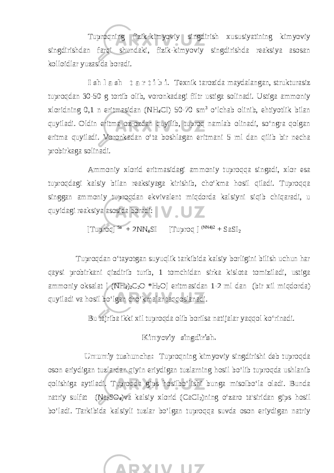 Tuproqning fizik-kimyoviy singdirish xususiyatining kimyoviy singdirishdan farqi shundaki, fizik-kimyoviy singdirishda reaksiya asosan kolloidlar yuzasida boradi. I sh l a sh t a r t i b i . Texnik tarozida maydalangan, strukturasiz tuproqdan 30-50 g tortib olib, voronkadagi filtr ustiga solinadi. Ustiga ammoniy xloridning 0,1 n eritmasidan (NH 4 CI) 50-70 sm 3 o‘lchab olinib, ehtiyotlik bilan quyiladi. Oldin eritma oz-ozdan quyilib, tuproq namlab olinadi, so‘ngra qolgan eritma quyiladi. Voronkadan o‘ta boshlagan eritmani 5 ml dan qilib bir necha probirkaga solinadi. Ammoniy xlorid eritmasidagi ammoniy tuproqqa singadi, xlor esa tuproqdagi kalsiy bilan reaksiyaga kirishib, cho‘kma hosil qiladi. Tuproqqa singgan ammoniy tuproqdan ekvivalent miqdorda kalsiyni siqib chiqaradi, u quyidagi reaksiya asosida boradi: [Tuproq] Sa + 2NN 4 SI [Tuproq ] (NN4)2 + SaSI 2 Tuproqdan o‘tayotgan suyuqlik tarkibida kalsiy borligini bilish uchun har qaysi probirkani qizdirib turib, 1 tomchidan sirka kislota tomiziladi, ustiga ammoniy oksalat [ (NH 4 ) 2 C 2 O *H 2 O] eritmasidan 1-2 ml dan (bir xil miqdorda) quyiladi va hosil bo‘lgan cho‘kmalar taqqoslanadi. Bu tajriba ikki xil tuproqda olib borilsa natijalar yaqqol ko‘rinadi. Kimyoviy singdirish. Umumiy tushuncha: Tuproqning kimyoviy singdirishi deb tuproqda oson eriydigan tuzlardan qiyin eriydigan tuzlarning hosil bo‘lib tuproqda ushlanib qolishiga aytiladi. Tuproqda gips hosilbo‘lishi bunga misolbo‘la oladi. Bunda natriy sulfat (Na 2 SO 4 )va kalsiy xlorid (CaCI 2 )ning o‘zaro ta&#39;siridan gips hosil bo‘ladi. Tarkibida kalsiyli tuzlar bo‘lgan tuproqqa suvda oson eriydigan natriy 