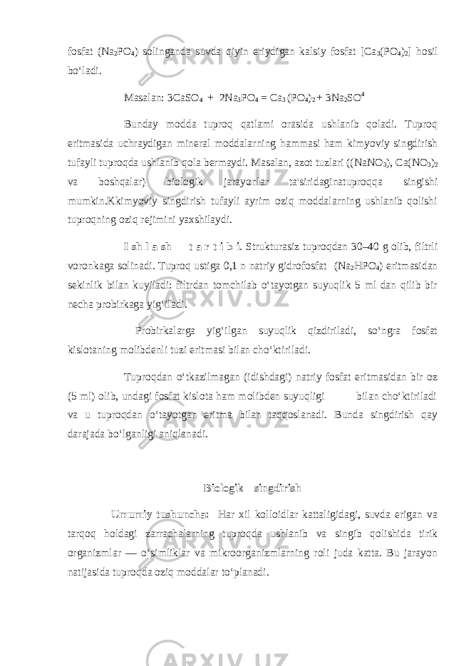 fosfat (Na 2 PO 4 ) solinganda suvda qiyin eriydigan kalsiy fosfat [Ca 3 (PO 4 ) 2 ] hosil bo‘ladi. Masalan: 3CaSO 4 + 2Na 3 PO 4 = Ca 3 (PO 4 ) 2 + 3Na 2 SO 4 Bunday modda tuproq qatlami orasida ushlanib qoladi. Tuproq eritmasida uchraydigan mineral moddalarning hammasi ham kimyoviy singdirish tufayli tuproqda ushlanib qola bermaydi. Masalan, azot tuzlari ((NaNO 3 ), Ca(NO 3 ) 2 va boshqalar) biologik jarayonlar ta&#39;siridaginatuproqqa singishi mumkin.Kkimyoviy singdirish tufayli ayrim oziq moddalarning ushlanib qolishi tuproqning oziq rejimini yaxshilaydi. I sh l a sh t a r t i b i . Strukturasiz tuproqdan 30–40 g olib, filtrli voronkaga solinadi. Tuproq ustiga 0,1 n natriy gidrofosfat (Na 2 HPO 4 ) eritmasidan sekinlik bilan kuyiladi: filtrdan tomchilab o‘tayotgan suyuqlik 5 ml dan qilib bir necha probirkaga yig‘iladi. Probirkalarga yig‘ilgan suyuqlik qizdiriladi, so‘ngra fosfat kislotaning molibdenli tuzi eritmasi bilan cho‘ktiriladi. Tuproqdan o‘tkazilmagan (idishdagi) natriy fosfat eritmasidan bir oz (5 ml) olib, undagi fosfat kislota ham molibden suyuqligi bilan cho‘ktiriladi va u tuproqdan o‘tayotgan eritma bilan taqqoslanadi. Bunda singdirish qay darajada bo‘lganligi aniqlanadi. Biologik singdirish Umumiy tushuncha: Har xil kolloidlar kattaligidagi, suvda erigan va tarqoq holdagi zarrachalarning tuproqda ushlanib va singib qolishida tirik organizmlar –– o‘simliklar va mikroorganizmlarning roli juda katta. Bu jarayon natijasida tuproqda oziq moddalar to‘planadi. 