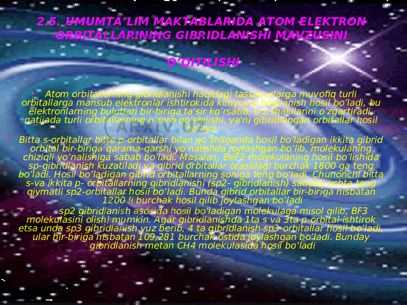 2.5. UMUMTA’LIM MAKTABLARIDA ATOM ELEKTRON ORBITALLARINING GIBRIDLANISHI MAVZUSINI O’QITILISHI • Atom orbitallarning gibridlanishi haqidagi tassavurlarga muvofiq turli orbitallarga mansub elektronlar ishtirokida kimyoviy bog’lanish hosil bo’ladi, bu elektronlarning bulutlari bir-biriga ta&#39;sir ko’rsatib, o’z shakllarini o’zgartiradi, natijada turli orbitallarning o’zaro qo’shilishi, ya&#39;ni gibridlangan orbitallar hosil bo’ladi. • Bitta s-orbitallar bitta p-orbitallar bilan qo’shilganda hosil bo’ladigan ikkita gibrid orbital bir-biriga qarama-qarshi yo’nalishda joylashgan bo’lib, molekulaning chiziqli yo’nalishiga sabab bo’ladi. Masalan, BeF2 molekulaning hosil bo’lishida sp-gibridlanish kuzatiladi va gibrid orbitallar orasidagi burchak 1800 ga teng bo’ladi. Hosil bo’ladigan gibrid orbitallarning soniga teng bo’ladi. Chunonchi bitta s-va ikkita p- orbitallarning gibridlanishi (sp2- gibridlanish) sababli uchta teng qiymatli sp2-orbitallar hosil bo’ladi. Bunda gibrid orbitallar bir-biriga nisbatan 1200 li burchak hosil qilib joylashgan bo’ladi •   sp2 gibridlanish asosida hosil bo’ladigan molekulaga misol qilib, BF3 molekulasini olishi mumkin. Agar gibridlanishda 1ta s va 3ta p-orbital ishtirok etsa unda sp3 gibridlanish yuz berib, 4 ta gibridlanish sp3-orbitallar hosil bo’ladi, ular bir-biriga nisbatan 109,281 burchak ostida joylashgan bo’ladi. Bunday gibridlanish metan CH4 molekulasida hosil bo’ladi 