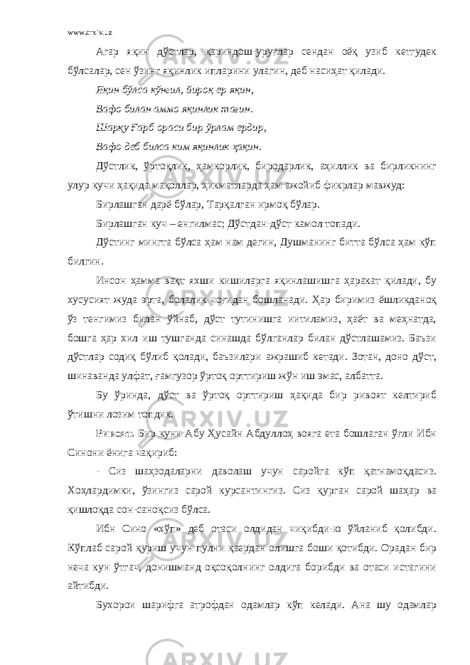 www.arxiv.uz Агар яқин дўстлар, қариндош-уруғлар сендан оёқ узиб кетгудек бўлсалар, сен ўзинг яқинлик ипларини улагин, деб насиҳат қилади. Яқин бўлса кўнгил, йироқ ер яқин, Вафо билан аммо яқинлик тағин. Шарқу Ғарб ораси бир ўрлам ердир, Вафо деб билса ким яқинлик ҳақин. Дўстлик, ўртоқлик, ҳамкорлик, биродарлик, аҳиллик ва бирликнинг улур кучи ҳақида мақоллар, ҳикматларда ҳам ажойиб фикрлар мавжуд: Бирлашган дарё бўлар, Тарқалган ирмоқ бўлар. Бирлашган куч – енгилмас; Дўстдан-дўст камол топади. Дўстинг мингта бўлса ҳам нам дегин, Душманинг битта бўлса ҳам кўп билгин. Инсон ҳамма вақт яхши кишиларга яқинлашишга ҳаракат қилади, бу хусусият жуда эрта, болалик чоғидан бошланади. Ҳар биримиз ёшликданоқ ўз тенгимиз билан ўйнаб, дўст тутинишга иитиламиз, ҳаёт ва меҳнатда, бошга ҳар хил иш тушганда синашда бўлганлар билан дўстлашамиз. Баъзи дўстлар содиқ бўлиб қолади, баъзилари ажрашиб кетади. Зотан, доно дўст, шинаванда улфат, ғамгузор ўртоқ орттириш жўн иш эмас, албатта. Бу ўринда, дўст ва ўртоқ орттириш ҳақида бир ривоят келтириб ўтишни лозим топдик. Ривоят. Бир куни Абу Ҳусайн Абдуллоҳ вояга ета бошлаган ўғли Ибн Синони ёнига чақириб: - Сиз шаҳзодаларни даволаш учун саройга кўп қатнамоқдасиз. Хоҳлардимки, ўзингиз сарой курсантингиз. Сиз қурган сарой шаҳар ва қишлоқда сон-саноқсиз бўлса. Ибн Сино «хўп» деб отаси олдидан чиқибди-ю ўйланиб қолибди. Кўплаб сарой қуриш учун пулни қаердан олишга боши қотибди. Орадан бир неча кун ўтгач, донишманд оқсоқолнинг олдига борибди ва отаси истагини айтибди. Бухорои шарифга атрофдан одамлар кўп келади. Ана шу одамлар 