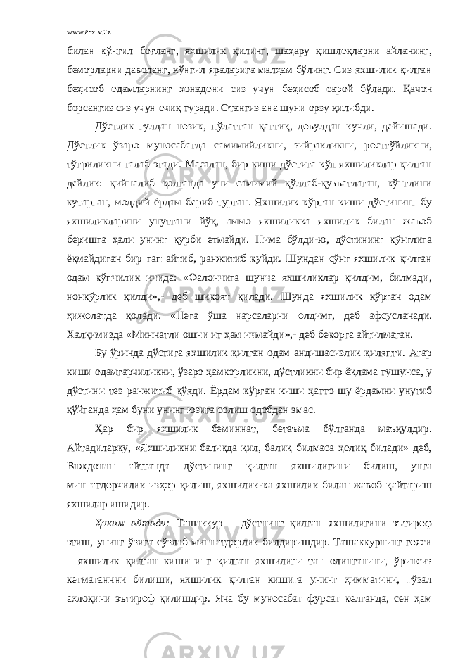 www.arxiv.uz билан кўнгил боғланг, яхшилик қилинг, шаҳару қишлоқларни айланинг, беморларни даволанг, кўнгил яраларига малҳам бўлинг. Сиз яхшилик қилган беҳисоб одамларнинг хонадони сиз учун беҳисоб сарой бўлади. Қачон борсангиз сиз учун очиқ туради. Отангиз ана шуни орзу қилибди. Дўстлик гулдан нозик, пўлаттан қаттиқ, довулдан кучли, дейишади. Дўстлик ўзаро муносабатда самимийликни, зийракликни, ростгўйликни, тўғриликни талаб этади. Масалан, бир киши дўстига кўп яхшиликлар қилган дейлик: қийналиб қолганда уни самимий қўллаб-қувватлаган, кўнглини кутарган, моддий ёрдам бериб турган. Яхшилик кўрган киши дўстининг бу яхшиликларини унутгани йўқ, аммо яхшиликка яхшилик билан жавоб беришга ҳали унинг қурби етмайди. Нима бўлди-ю, дўстининг кўнглига ёқмайдиган бир гап айтиб, ранжитиб куйди. Шундан сўнг яхшилик қилган одам кўпчилик ичида: «Фалончига шунча яхшиликлар қилдим, билмади, нонкўрлик қилди»,- деб шикоят қилади. Шунда яхшилик кўрган одам ҳижолатда қолади. «Нега ўша нарсаларни олдимг, деб афсусланади. Халқимизда «Миннатли ошни ит ҳам ичмайди»,- деб бекорга айтилмаган. Бу ўринда дўстига яхшилик қилган одам андишасизлик қиляпти. Агар киши одамгарчиликни, ўзаро ҳамкорликни, дўстликни бир ёқлама тушунса, у дўстини тез ранжитиб қўяди. Ёрдам кўрган киши ҳатто шу ёрдамни унутиб қўйганда ҳам буни унинг юзига солиш одобдан эмас. Ҳар бир яхшилик беминнат, бетаъма бўлганда маъқулдир. Айтадиларку, «Яхшиликни балиқда қил, балиқ билмаса ҳолиқ билади» деб, Внждонан айтганда дўстининг қилган яхшилигини билиш, унга миннатдорчилик изҳор қилиш, яхшилик-ка яхшилик билан жавоб қайтариш яхшилар ишидир. Ҳаким айтади: Ташаккур – дўстнинг қилган яхшилигини эътироф этиш, унинг ўзига сўзлаб миннатдорлик билдиришдир. Ташаккурнинг ғояси – яхшилик қилган кишининг қилган яхшилиги тан олинганини, ўринсиз кетмаганнни билиши, яхшилик қилган кишига унинг ҳимматини, гўзал ахлоқини эътироф қилишдир. Яна бу муносабат фурсат келганда, сен ҳам 