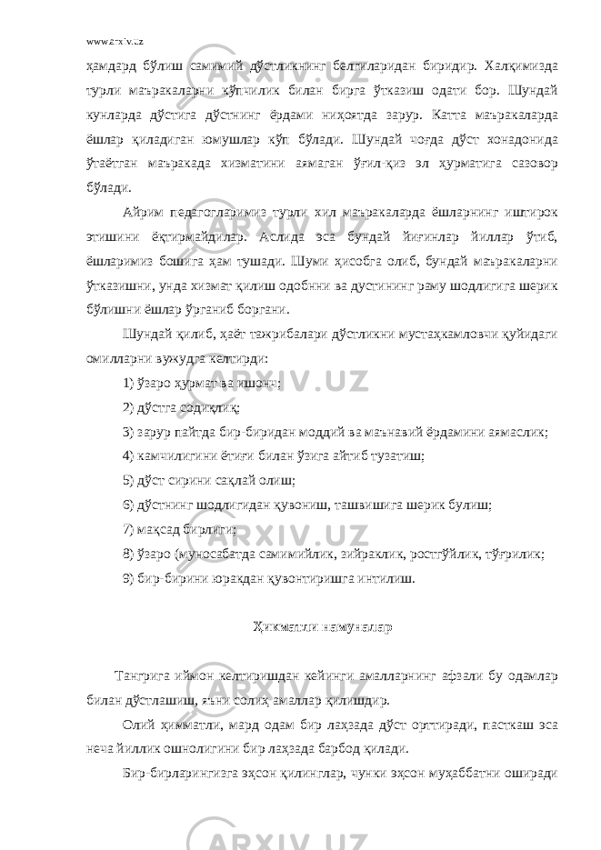 www.arxiv.uz ҳамдард бўлиш самимий дўстликнинг белгиларидан биридир. Халқимизда турли маъракаларни кўпчилик билан бирга ўтказиш одати бор. Шундай кунларда дўстига дўстнинг ёрдами ниҳоятда зарур. Катта маъракаларда ёшлар қиладиган юмушлар кўп бўлади. Шундай чоғда дўст хонадонида ўтаётган маъракада хизматини аямаган ўғил-қиз эл ҳурматига сазовор бўлади. Айрим педагогларимиз турли хил маъракаларда ёшларнинг иштирок этишини ёқтирмайдилар. Аслида эса бундай йиғинлар йиллар ўтиб, ёшларимиз бошига ҳам тушади. Шуми ҳисобга олиб, бундай маъракаларни ўтказишни, унда хизмат қилиш одобнни ва дустининг раму шодлигига шерик бўлишни ёшлар ўрганиб боргани. Шундай қилиб, ҳаёт тажрибалари дўстликни мустаҳкамловчи қуйидаги омилларни вужудга келтирди: 1) ўзаро ҳурмат ва ишонч; 2) дўстга содиқлиқ; 3) зарур пайтда бир-биридан моддий ва маънавий ёрдамини аямаслик; 4) камчилигини ётиғи билан ўзига айтиб тузатиш; 5) дўст сирини сақлай олиш; 6) дўстнинг шодлигидан қувониш, ташвишига шерик булиш; 7) мақсад бирлиги; 8) ўзаро (муносабатда самимийлик, зийраклик, ростгўйлик, тўғрилик; 9) бир-бирини юракдан қувонтиришга интилиш. Ҳикматли намуналар Тангрига иймон келтиришдан кейинги амалларнинг афзали бу одамлар билан дўстлашиш, яъни солиҳ амаллар қилишдир. Олий ҳимматли, мард одам бир лаҳзада дўст орттиради, пасткаш эса неча йиллик ошнолигини бир лаҳзада барбод қилади. Бир-бирларингизга эҳсон қилинглар, чунки эҳсон муҳаббатни оширади 