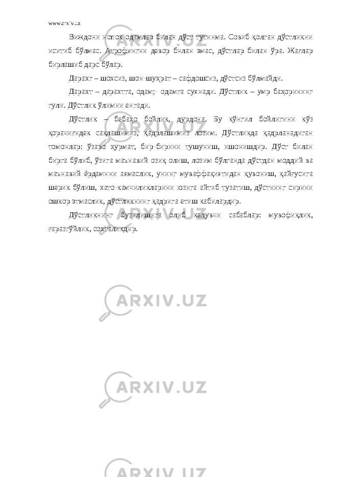 www.arxiv.uz Виждони нопок одамлар билан дўст тутинма. Совиб қолган дўстликни иситиб бўлмас. Атрофингни девор бнлан эмас, дўстлар билан ўра. Жағлар бирлашиб дарс бўлар. Дарахг – шохсиз, шон-шуҳрат – сафдошсиз, дўстсиз бўлмайди. Дарахт – дарахтга, одам;- одамга суянади. Дўстлик – умр баҳорининг гули. Дўстлик ўлимни енгади. Дўстлик – бебаҳо бойлик, дурдона. Бу кўнгил бойлигини кўз қорачиғидек сақлашимиз, қадрлашимиз лозим. Дўстликда қадрланадиган томонлар: ўзаро ҳурмат, бир-бирини тушуниш, ишонишдир. Дўст билан бирга бўлиб, ўзига маънавий озиқ олиш, лозим бўлганда дўстдан моддий ва маънавий ёрдамнни аямаслик, унинг муваффақиятидан қувониш, қайғусига шерик бўлиш, хато-камчиликларини юзига айтиб тузатиш, дўстнинг сирини ошкор этмаслик, дўстликнинг қадрига етиш кабилардир. Дўстликнинг бузилишига олиб келувчи сабаблар: мувофиқлик, ғаразгўйлик, сохталикдир. 