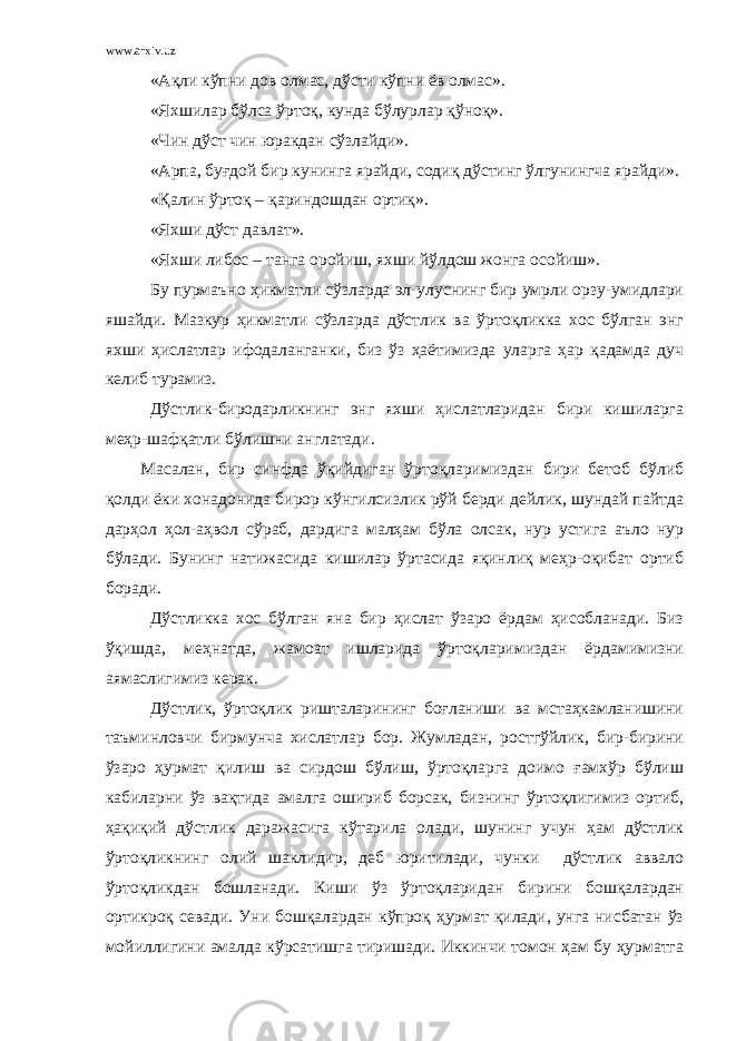 www.arxiv.uz «Ақли кўпни дов олмас, дўсти кўпни ёв олмас». «Яхшилар бўлса ўртоқ, кунда бўлурлар қўноқ». «Чин дўст чин юракдан сўзлайди». «Арпа, буғдой бир кунинга ярайди, содиқ дўстинг ўлгунингча ярайди». «Қалин ўртоқ – қариндошдан ортиқ». «Яхши дўст давлат». «Яхши либос – танга оройиш, яхши йўлдош жонга осойиш». Бу пурмаъно ҳикматли сўзларда эл-улуснинг бир умрли орзу-умидлари яшайди. Мазкур ҳикматли сўзларда дўстлик ва ўртоқликка хос бўлган энг яхши ҳислатлар ифодаланганки, биз ўз ҳаётимизда уларга ҳар қадамда дуч келиб турамиз. Дўстлик-биродарликнинг энг яхши ҳислатларидан бири кишиларга меҳр-шафқатли бўлишни англатади. Масалан, бир синфда ўқийдиган ўртоқларимиздан бири бетоб бўлиб қолди ёки хонадонида бирор кўнгилсизлик рўй берди дейлик, шундай пайтда дарҳол ҳол-аҳвол сўраб, дардига малҳам бўла олсак, нур устига аъло нур бўлади. Бунинг натижасида кишилар ўртасида яқинлиқ меҳр-оқибат ортиб боради. Дўстликка хос бўлган яна бир ҳислат ўзаро ёрдам ҳисобланади. Биз ўқишда, меҳнатда, жамоат ишларида ўртоқларимиздан ёрдамимизни аямаслигимиз керак. Дўстлик, ўртоқлик ришталарининг боғланиши ва мстаҳкамланишини таъминловчи бирмунча хислатлар бор. Жумладан, ростгўйлик, бир-бирини ўзаро ҳурмат қилиш ва сирдош бўлиш, ўртоқларга доимо ғамхўр бўлиш кабиларни ўз вақтида амалга ошириб борсак, бизнинг ўртоқлигимиз ортиб, ҳақиқий дўстлик даражасига кўтарила олади, шунинг учун ҳам дўстлик ўртоқликнинг олий шаклидир, деб юритилади, чунки дўстлик аввало ўртоқликдан бошланади. Киши ўз ўртоқларидан бирини бошқалардан ортикроқ севади. Уни бошқалардан кўпроқ ҳурмат қилади, унга нисбатан ўз мойиллигини амалда кўрсатишга тиришади. Иккинчи томон ҳам бу ҳурматга 