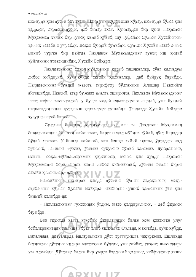 www.arxiv.uz шогирди ҳам дўсти бор экан. Шоир уни жуда яхши кўрар, шогирди бўлса ҳам қадрдон, сирдош дўсти, деб билар экан. Кунлардан бир куни Паҳлавон Муҳаммад кичик бир гуноҳ қилиб қўйиб, шу туфайли Султон Ҳусайннинг қаттиқ ғазабига учрабди. Воқеа бундай бўлибди: Султон Ҳусайн ғазаб отига миниб турган бир пайтда Паҳлавон Муҳаммаднинг гуноҳ иш қилиб қўйганини етказишибди, Ҳусайн Бойқаро: - Паҳлавоннинг соқол-мўйловини қириб ташланглар, сўнг калтадум либос кийдириб, кўча-кўйда сазойи қилинглар,- деб буйруқ берибди. Паҳлавоннинг бундай жазога гирифтор бўлганини Алишер Навоийга айтишибди. Навоий, агар бу жазо амалга оширилса, Паҳлавон Муҳаммаднинг иззат-нафси камситилиб, у бунга чидай олмаслигини англаб, уни бундай шармандаликдан қутқазиш ҳаракатига тушибди. Тезликда Ҳусайн Бойқаро ҳузурига етиб бориб: - Султони бокарам, маълумингизки, мен ва Паҳлавон Муҳаммад ёшлигимиздан бир хил кийинамиз, бирга соқол-мўйлов қўйиб, дўст-биродар бўлиб юрамиз. У бошқа кийиниб, мен бошқа кийиб юрсам, ўртадаги аҳд бузилиб, гапимиз тузсиз, ўзимиз субутсиз бўлиб қоламиз. Буюрсангиз, менинг соқол-мўйловларимни қирсинлар, менга ҳам ҳудди Паҳлавон Муҳаммадга берилгандек калта либос кийгизилиб, дўстим билан бирга сазойи қилсинлар,- дебди. Навоийнинг шогирди ҳамда дўстига бўлган садоқатини, меҳр- оқибатини кўрган Ҳусайн Бойқаро ғазабидан тушиб қолганини ўзи ҳам билмай қолибди-да: - Паҳлавоннинг гуноҳидан ўтдим, жазо қолдирил-син, - деб фармон берибди. Биз тарихда катта нжобий фазилатлари билан ком қозонган улуғ боболаримиздан ҳамиша ибрат олиб яшаймиз. Оклада, мактабда, кўча-куйда, маҳаллада, давраларда ёшларимизни дўст орттиришга чақирамиз. Ешликда боғланган дўстлик иплари мустаҳкам бўлади, уни ғийбат, туҳмат шамоллари уза олмайди. Дўстинг билан бир умрга боғланиб қолсанг, кайфиятинг яхши 