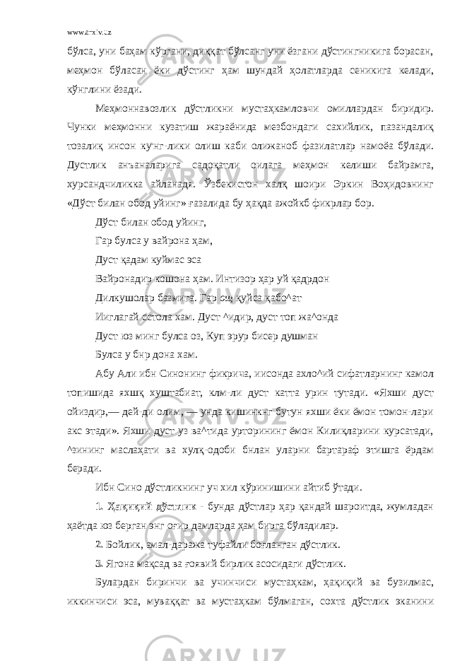 www.arxiv.uz бўлса, уни баҳам кўргани, диққат бўлсанг уни ёзгани дўстингникига борасан, меҳмон бўласан ёки дўстинг ҳам шундай ҳолатларда сеникига келади, кўнглини ёзади. Меҳмоннавозлик дўстликни мустаҳкамловчи омиллардан биридир. Чунки меҳмонни кузатиш жараёнида мезбондаги сахийлик, пазандалиқ тозалиқ инсон ку&#39;нг-лики олиш каби олижаноб фазилатлар намоёа бўлади. Дустлик анъаналарига садоқатли оилага меҳмон келиши байрамга, хурсандчиликка айланадя. Ўзбекистон халқ шоири Эркин Воҳидовнинг «Дўст билан обод уйинг» ғазалида бу ҳақда ажойкб фикрлар бор. Дўст билан обод уйинг, Гар булса у вайрона ҳам, Дуст қадам куймас эса Вайронадир кошона ҳам. Интизор ҳар уй қадрдон Дилкушолар базмига. Гар ощ қуйса қабо^ат Ииглагай сстола хам. Дуст ^идир, дуст топ жа^онда Дуст юз минг булса оз, Куп эрур бисер душман Булса у бнр дона хам. Абу Али ибн Синонинг фикрича, иисонда ахло^ий сифатларнинг камол топишида яхшқ хуштабиат, клм-ли дуст катта урин тутади. «Яхши дуст ойиздир,— дей-ди олим, — унда кишинкнг бутун яхши ёки ёмон томон-лари акс этади». Яхши дуст уз ва^тида урторининг ёмон Килиқларини курсатади, ^зининг маслаҳати ва хулқ-одоби бнлан уларни бартараф этишга ёрдам беради. Ибн Сино дўстликнинг уч хил кўринишини айтиб ўтади. 1. Ҳақиқий дўстлик - бунда дўстлар ҳар қандай шароитда, жумладан ҳаётда юз берган энг оғир дамларда ҳам бирга бўладилар. 2. Бойлик, амал-даража туфайли боғланган дўстлик. 3. Ягона мақсад ва ғоявий бирлик асосидаги дўстлик. Булардан биринчи ва учинчиси мустаҳкам, ҳақиқий ва бузилмас, иккинчиси эса, муваққат ва мустаҳкам бўлмаган, сохта дўстлик эканини 