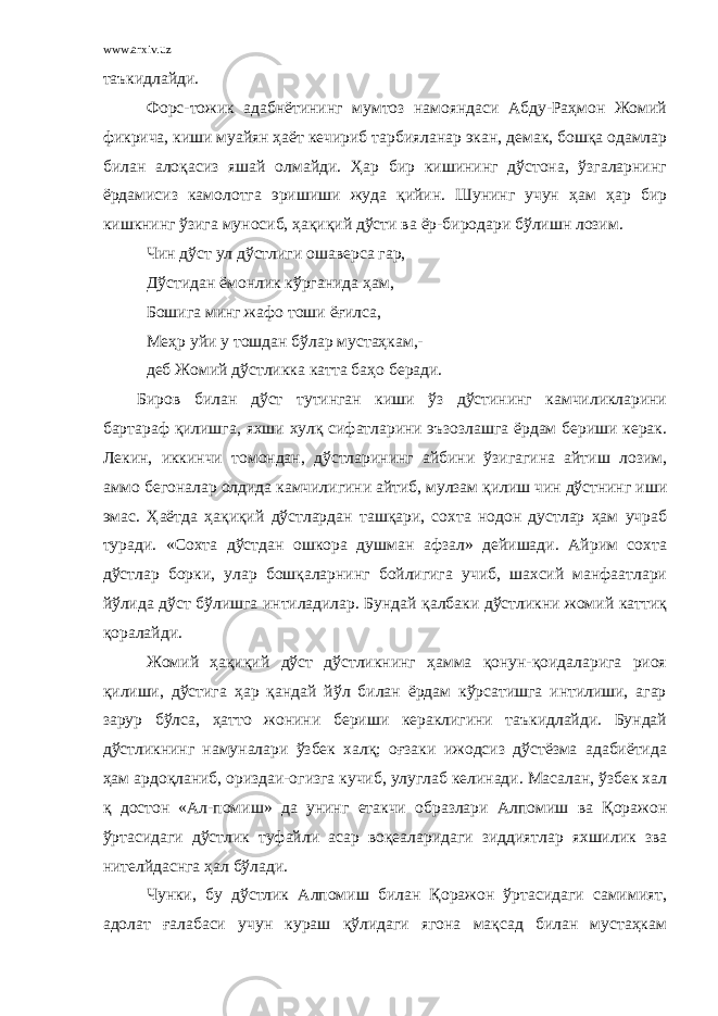 www.arxiv.uz таъкидлайди. Форс-тожик адабнётининг мумтоз намояндаси Абду-Раҳмон Жомий фикрича, киши муайян ҳаёт кечириб тарбияланар экан, демак, бошқа одамлар билан алоқасиз яшай олмайди. Ҳар бир кишининг дўстона, ўзгаларнинг ёрдамисиз камолотга эришиши жуда қийин. Шунинг учун ҳам ҳар бир кишкнинг ўзига муносиб, ҳақиқий дўсти ва ёр-биродари бўлишн лозим. Чин дўст ул дўстлиги ошаверса гар, Дўстидан ёмонлик кўрганида ҳам, Бошига минг жафо тоши ёғилса, Меҳр уйи у тошдан бўлар мустаҳкам,- деб Жомий дўстликка катта баҳо беради. Биров билан дўст тутинган киши ўз дўстининг камчиликларини бартараф қилишга, яхши хулқ сифатларини эъзозлашга ёрдам бериши керак. Лекин, иккинчи томондан, дўстларининг айбини ўзигагина айтиш лозим, аммо бегоналар олдида камчилигини айтиб, мулзам қилиш чин дўстнинг иши эмас. Ҳаётда ҳақиқий дўстлардан ташқари, сохта нодон дустлар ҳам учраб туради. «Сохта дўстдан ошкора душман афзал» дейишади. Айрим сохта дўстлар борки, улар бошқаларнинг бойлигига учиб, шахсий манфаатлари йўлида дўст бўлишга интиладилар. Бундай қалбаки дўстликни жомий каттиқ қоралайди. Жомий ҳақиқий дўст дўстликнинг ҳамма қонун-қоидаларига риоя қилиши, дўстига ҳар қандай йўл билан ёрдам кўрсатишга интилиши, агар зарур бўлса, ҳатто жонини бериши кераклигини таъкидлайди. Бундай дўстликнинг намуналари ўзбек халқ; оғзаки ижодсиз дўстёзма адабиётида ҳам ардоқланиб, ориздаи-огизга кучиб, улуглаб келинади. Масалан, ўзбек хал қ достон «Ал-помиш» да унинг етакчи образлари Алпомиш ва Қоражон ўртасидаги дўстлик туфайли асар воқеаларидаги зиддиятлар яхшилик зва нителйдаснга ҳал бўлади. Чунки, бу дўстлик Алпомиш билан Қоражон ўртасидаги самимият, адолат ғалабаси учун кураш қўлидаги ягона мақсад билан мустаҳкам 