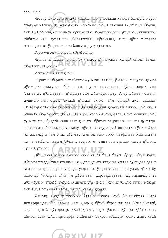 www.arxiv.uz «Бобурнома»да ҳам дўстлашиш, уни эъзозлаш ҳақида ёшларга ибрат бўларли насиҳатлар жамланган. Чунончи дўстга ҳамиша эътиборли бўлиш, зиёратга бориш, яхши-ёмон кунида ҳамдардлик қилиш, дўсти кўп кншининг айблари сир тутилиши, фазилатлари кўпайиши, янги дўст топганда эскисидан юз ўгирмаслик ва бошқалар уқтирилади. Бир куни Искандардан сўрабдилар: «Бунча оз сармоя билан бу миқдор кўп мулкни қандай хислат билан қўлга киргиздинг?» Искандар жавоб қилди: «Душман бирлан илтифотли муомала қилиш, ўзаро келишувчи ҳамда дўстларга садоқатли бўлиш ила шунча мамлакатни қўлга олдим, яна билгинки, дўстларнинг дўстлари ҳам дўстларингдир. Агар дўстинг сенинг душманингни севса, бундай дўстдан эҳтиёт бўл, бундай дуст душман тарафидан сенга ёмонлик қилишдан ҳам андиша қилмарай. Сенинг дўстингга душман бўлғон дўстдан парҳез этгил-мурувватсиз, фазилатсиз кишини дўст тутмагилки, бундай кишининг ҳосияти бўлмас ва уларни ош-нон дўстлари тоифасидан билғил, ор ва номус дўсти эмасдурлар. Яхшиларга кўнгил била ва ёмонларга тил била дўстлик қилғил , токи икки тоифанинг ҳамустлиги сенга нисбатан ҳосил бўлсун, нединким, кишининг ҳожати танҳо дўстига тушмағусидир. Дўстликка лойиқ одамни икки нарса била билса бўлур: бири улки, дўстига тангдастлик етишғон вақтда қудрати етгунча молин дўстидан дариғ қилмас ва қашшоқлик вақтида ундин юз ўгирмас; яна бири улки, дўсти бу жаҳонда ўтғондан сўнг ул дўстининг фарзандларини, қариндошлари ва дўстларини йўқлаб, уларга яхшилик кўргизғай. Гоҳ-гоҳ ул дўстннинг мазори зиёратига борғай ва ҳасрат чекиб, дуолар қилғай. Ҳикоят. Суқрот ҳакимни ўлдириш учун олиб боришаётган чоғда шогирдлардан бир жамоа унга ҳамроҳ бўлиб борар эдилар. Улар йиғлаб, зорлиғ қилиб сўрадилар: «Ҳай ҳаким, энди ўлимга кўнгил қўймишсан, айтгил, сени қайси ерга дафн этайлик?» Суқрот табассум қилиб деди: «Қай 