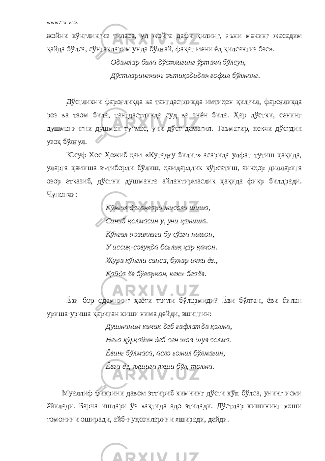 www.arxiv.uz жойни кўнглингиз тиласа, ул жойга дафн қилинг, яъни менинг жасадим қайда бўлса, сўнгакларим унда бўлғай, фақат мени ёд қилсангиз бас». Одамлар била дўстлигинг ўртача бўлсун, Дўстларингнинг эътиқодидан ғофил бўлманг. Дўстликни фароғликда ва тангдастликда имтиҳон қилғил, фароғликда роз ва таом била, тангдастликда суд ва знён била. Ҳар дўстки, сенинг душманингни душман тутмас, уни дўст демағил. Таъмагир, кекчи дўстдин узоқ бўлғул. Юсуф Хос Ҳожиб ҳам «Кутадғу билиг» асарида улфат тутиш ҳақида, уларга ҳамиша эътиборли бўлиш, ҳамдардлик кўрсатиш, зинҳор дилларига озор етказиб, дўстни душманга айлантирмаслик ҳақида фикр билдради. Чунончи: Кўнгил деганлари мисоли шиша, Синиб қолмасин у, уни ҳамиша. Кўнгил нозиклиги бу сўзга нишон, У иссиқ-совуқда боғлиқ ҳар қачон. Жура кўнгли синса, булар ички ёв., Қайда ёв бўларкан, кеки-беаёв. Ёви бор одамнинг ҳаёти тотли бўлармиди? Ёви бўлган, ёви билан уриша-уриша қариган киши нима дейди, эшитгин: Душманим кичик деб ғафлатда қолма, Нега қўрқайин деб сен шов-шув солма. Ёвинг бўлмаса, асло ғомил бўлмагин, Ёвга ёв, яхшига яхши бўл, толма. Муаллиф фикрини давом эттириб кимнинг дўсти кўп бўлса, унинг исми ёйилади. Барча ишлари ўз вақтида адо этилади. Дўстлар кишининг яхши томонини оширади, айб-нуқсонларини яширади, дейди. 