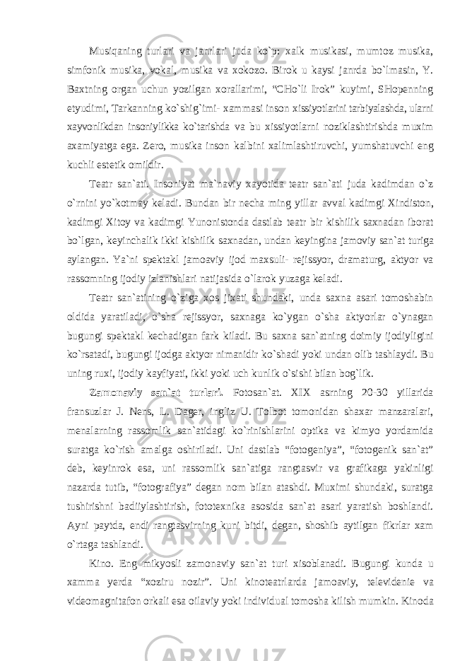 Musiqaning turlari va janrlari juda ko`p: xalk musikasi, mumtoz musika, simfonik musika, vokal, musika va xokozo. Birok u kaysi janrda bo`lmasin, Y. Baxtning organ uchun yozilgan xorallarimi, “CHo`li Irok” kuyimi, SHopenning etyudimi, Tarkanning ko`shig`imi- xammasi inson xissiyotlarini tarbiyalashda, ularni xayvonlikdan insoniylikka ko`tarishda va bu xissiyotlarni noziklashtirishda muxim axamiyatga ega. Zero, musika inson kalbini xalimlashtiruvchi, yumshatuvchi eng kuchli estetik omildir. Teatr san`ati. Insoniyat ma`naviy xayotida teatr san`ati juda kadimdan o`z o`rnini yo`kotmay keladi. Bundan bir necha ming yillar avval kadimgi Xindiston, kadimgi Xitoy va kadimgi Yunonistonda dastlab teatr bir kishilik saxnadan iborat bo`lgan, keyinchalik ikki kishilik saxnadan, undan keyingina jamoviy san`at turiga aylangan. Ya`ni spektakl jamoaviy ijod maxsuli- rejissyor, dramaturg, aktyor va rassomning ijodiy izlanishlari natijasida o`larok yuzaga keladi. Teatr san`atining o`ziga xos jixati shundaki, unda saxna asari tomoshabin oldida yaratiladi, o`sha rejissyor, saxnaga ko`ygan o`sha aktyorlar o`ynagan bugungi spektakl kechadigan fark kiladi. Bu saxna san`atning doimiy ijodiyligini ko`rsatadi, bugungi ijodga aktyor nimanidir ko`shadi yoki undan olib tashlaydi. Bu uning ruxi, ijodiy kayfiyati, ikki yoki uch kunlik o`sishi bilan bog`lik. Zamonaviy san`at turlari. Fotosan`at. XIX asrning 20-30 yillarida fransuzlar J. Nens, L. Dager, ingliz U. Tolbot tomonidan shaxar manzaralari, menalarning rassomlik san`atidagi ko`rinishlarini optika va kimyo yordamida suratga ko`rish amalga oshiriladi. Uni dastlab “fotogeniya”, “fotogenik san`at” deb, keyinrok esa, uni rassomlik san`atiga rangtasvir va grafikaga yakinligi nazarda tutib, “fotografiya” degan nom bilan atashdi. Muximi shundaki, suratga tushirishni badiiylashtirish, fototexnika asosida san`at asari yaratish boshlandi. Ayni paytda, endi rangtasvirning kuni bitdi, degan, shoshib aytilgan fikrlar xam o`rtaga tashlandi. Kino. Eng mikyosli zamonaviy san`at turi xisoblanadi. Bugungi kunda u xamma yerda “xoziru nozir”. Uni kinoteatrlarda jamoaviy, televidenie va videomagnitafon orkali esa oilaviy yoki individual tomosha kilish mumkin. Kinoda 