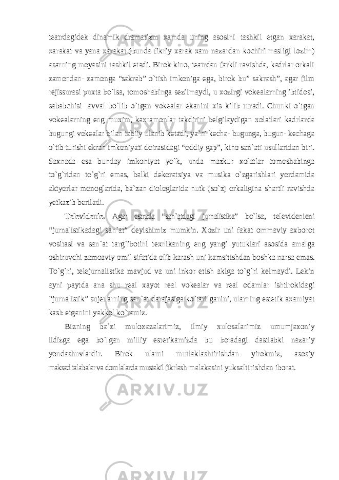 teatrdagidek dinamik dramatizm xamda uning asosini tashkil etgan xarakat, xarakat va yana xarakat (bunda fikriy xarak xam nazardan kochirilmasligi lozim) asarning moyasini tashkil etadi. Birok kino, teatrdan farkli ravishda, kadrlar orkali zamondan- zamonga “sakrab” o`tish imkoniga ega, birok bu” sakrash”, agar film rejissurasi puxta bo`lsa, tomoshabinga sezilmaydi, u xozirgi vokealarning ibtidosi, sababchisi- avval bo`lib o`tgan vokealar ekanini xis kilib turadi. Chunki o`tgan vokealarning eng muxim, kaxramonlar takdirini belgilaydigan xolatlari kadrlarda bugungi vokealar bilan tabiiy ulanib ketadi, ya`ni kecha- bugunga, bugun- kechaga o`tib turishi ekran imkoniyati doirasidagi “oddiy gap”, kino san`ati usullaridan biri. Saxnada esa bunday imkoniyat yo`k, unda mazkur xolatlar tomoshabinga to`g`ridan to`g`ri emas, balki dekoratsiya va musika o`zgarishlari yordamida aktyorlar monoglarida, ba`zan diologlarida nutk (so`z) orkaligina shartli ravishda yetkazib beriladi. Televidenie. Agar estrada “san`atdagi jurnalistika” bo`lsa, televidenieni “jurnalistikadagi san`at” deyishimiz mumkin. Xozir uni fakat ommaviy axborot vositasi va san`at targ`ibotini texnikaning eng yangi yutuklari asosida amalga oshiruvchi zamoaviy omil sifatida olib karash uni kamsitishdan boshka narsa emas. To`g`ri, telejurnalistika mavjud va uni inkor etish aklga to`g`ri kelmaydi. Lekin ayni paytda ana shu real xayot real vokealar va real odamlar ishtirokidagi “jurnalistik” sujetlarning san`at darajasiga ko`tarilganini, ularning estetik axamiyat kasb etganini yakkol ko`ramiz. Bizning ba`zi muloxazalarimiz, ilmiy xulosalarimiz umumjaxoniy ildizga ega bo`lgan milliy estetikamizda bu boradagi dastlabki nazariy yondashuvlardir. Birok ularni mutlaklashtirishdan yirokmiz, asosiy maksad talabalar va domlalarda mustakil fikrlash malakasini yuksaltirishdan iborat. 