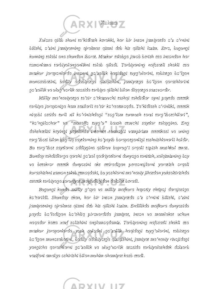 Xulosa: Xulosa qilib shuni ta’kidlash kerakki, har bir inson jamiyatda o’z o’rnini bilishi, o’zini jamiyatning ajralmas qismi deb his qilishi lozim. Zero, bugungi kunning talabi ana shundan iborat. Mazkur talabga javob berish esa insondan har tomonlama tarbiyalanganlikni talab qiladi. Tarbiyaning nafosatli shakli esa mazkur jarayonlarda insonni go’zallik haqidagi tuyg’ularini, tabiatga bo’lgan munosabatini, badiiy adabiyotga qiziqishini, jamiyatga bo’lgan qarashlarini go’zallik va ulug’vorlik asosida tarbiya qilishi bilan diqqatga sazovordir. Milliy ma’naviyatga ta’sir o’tkazuvchi tashqi tahdidlar ayni paytda estetik tarbiya jarayoniga ham sezilarli ta’sir ko’rsatmoqda. Ta’kidlash o’rinliki, estetik niqobi ostida turli xil ko’rinishdagi “sog’lom turmush tarzi targ’ibotchilari”, “ko’ngilochar” va “musaffo tuyg’u” baxsh etuvchi saytlar talaygina. Eng dahshatlisi keyingi paytlarda internet tarmog’i vampirizm estetikasi va uning targ’iboti bilan bog’liq saytlarning ko’payib borayotganligi tashvishlanarli holdir. Bu targ’ibot saytlarni oddiygina qidiruv buyrug’i orqali topish mushkul emas. Bunday tahdidlarga qarshi go’zal qadriyatlarni dunyoga tanitish, xalqimizning boy va betakror estetik dunyosini aks ettiradigan personajlarni yaratish orqali kurashishni zamon talab etmoqdaki, bu yoshlarni ma’naviy jihatdan yuksaltirishda estetik tarbiyaga zaruriyat mavjudligidan dalolat beradi. Bugungi kunda milliy g’oya va milliy mafkura hayotiy ehtiyoj darajasiga ko’tarildi. Shunday ekan, har bir inson jamiyatda o’z o’rnini bilishi, o’zini jamiyatning ajralmas qismi deb his qilishi lozim. Endilikda mafkura dunyosida paydo bo’ladigan bo’shliq pirovardida jamiyat, inson va mamlakat uchun naqadar katta xavf solishini anglamoqdamiz. Tarbiyaning nafosatli shakli esa mazkur jarayonlarda yosh avlodni go’zallik haqidagi tuyg’ularini, tabiatga bo’lgan munosabatini, badiiy adabiyotga qiziqishini, jamiyat ma’naviy rivojidagi yangicha qarashlarni go’zallik va ulug’vorlik asosida tarbiyalashdek dolzarb vazifani amalga oshirishi bilan muhim ahamiyat kasb etadi. 